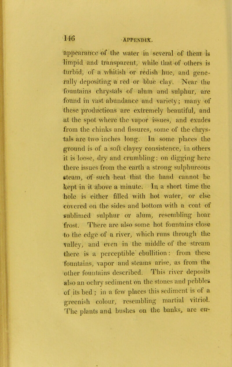 1 146 appendix. appearance of the water in several of them is limpid and transparent, while that of others is turbid, of a whitish or redish hue, and gene- rally depositing a red or blue clay. Near the fountains chrystals of alum and sulphur, are found in vast abundance and variety; many of these productions are extremely beautiful, and at the spot where the vapor issues, and exudes from the chinks and fissures, some of the chrys- tals are two inches long. In some places the ground is of a soft clayey consistence, in others it is loose, dry and crumbling: on digging here there issues from the earth a strong sulphureous steam, of such heat that the hand cannot be kept in it above a minute. In a short time the hole is either filled with hot water, or else covered on the sides and bottom with a coat of sublimed sulphur or alum, resembling hoar frost. There are also some hot fountains close to the edge of a river, which runs through the valley, and even in the middle of the stream there is a perceptible ebullition: from these fountains, vapor and steams arise, as from the other fountains described. This river deposits also an ochry sediment on the stones and pebbles of its bed ; in a few places this sediment is of a greenish colour, resembling martial vitriol. The plants and bushes on the banks, arc en-