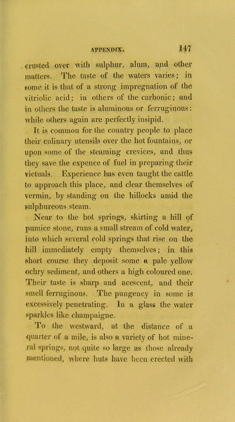 crusted over with sulphur, alum, and other matters. The taste of the waters varies; in some it is that of a strong impregnation of the vitriolic acid; in others of the carbonic; and in others the taste is aluminous or ferruginous: while others again are perfectly insipid. It is common for the country people to place their culinary utensils over the hot fountains, or upon some of the steaming crevices, and thus they save the expence of fuel in preparing their victuals. Experience has even taught the cattle to approach this place, and clear themselves of vermin, by standing on the hillocks amid the sulphureous steam. Near to the hot springs, skirting a hill of pumice stone, runs a small stream of cold water, into which several cold springs that rise on the hill immediately empty themselves; in this short course they deposit some a pale yellow ochry sediment, and others a high coloured one. Their taste is sharp and acescent, and their smell ferruginous. The pungency in some is excessively penetrating. In a glass the water sparkles like champaigne. To the westward, at the distance of a quarter of a mile, is also a variety of hot mine- ral springs, not quite so large as those already mentioned, where huts have been erected with