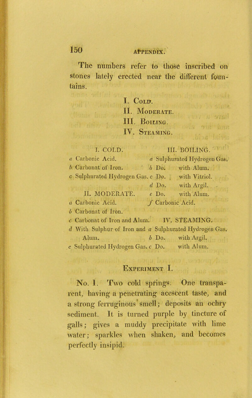 The numbers refer to those inscribed on stones lately erected near the different foun- tains. I. Cold. II. Moderate. III. Boiling. IV. Steaming. I. COLD. III. BOILING. a Carbonic Acid. a Sulphurated Hydrogen Gas. b Carbonat of Iron. b Do. with Alum. c Sulphurated Hydrogen Gas. c Do. with Vitriol. d Do. with Argil. II. MODERATE. e Do, with Alum. a Carbonic Acid. f Carbonic Acid. b Carbonat of Iron. c Carbonat of Iron and Alum. IV. STEAMING. d With Sulphur of Iron and a Sulphurated Hydrogen Gas. Alum. b Do. with Argil. c Sulphurated Hydrogen Gas. c Do. with Alum. Experiment I. No. 1. Two cold springs. One transpa- rent, having a penetrating acescent taste, and a strong ferruginous'smell; deposits an ochry sediment. It is turned purple by tincture of galls; gives a muddy precipitate with lime water; sparkles when shaken, and becomes perfectly insipid.