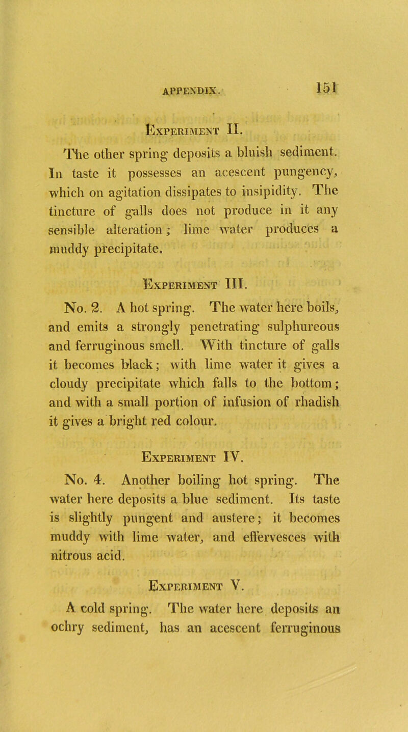 Experiment II. The other spring deposits a bluish sediment. In taste it possesses an acescent pungency, which on agitation dissipates to insipidity. The tincture of galls does not produce in it any sensible alteration; lime water produces a muddy precipitate. Experiment III. No. 2. A hot spring. The water here boils, and emits a strongly penetrating sulphureous and ferruginous smell. With tincture of galls it becomes black; with lime water it gives a cloudy precipitate which falls to the bottom; and with a small portion of infusion of rhadish it gives a bright red colour. Experiment IV. No. 4. Another boiling hot spring. The water here deposits a blue sediment. Its taste is slightly pungent and austere; it becomes muddy with lime water, and effervesces with nitrous acid. Experiment V. A cold spring. The water here deposits an ochry sediment, has an acescent ferruginous