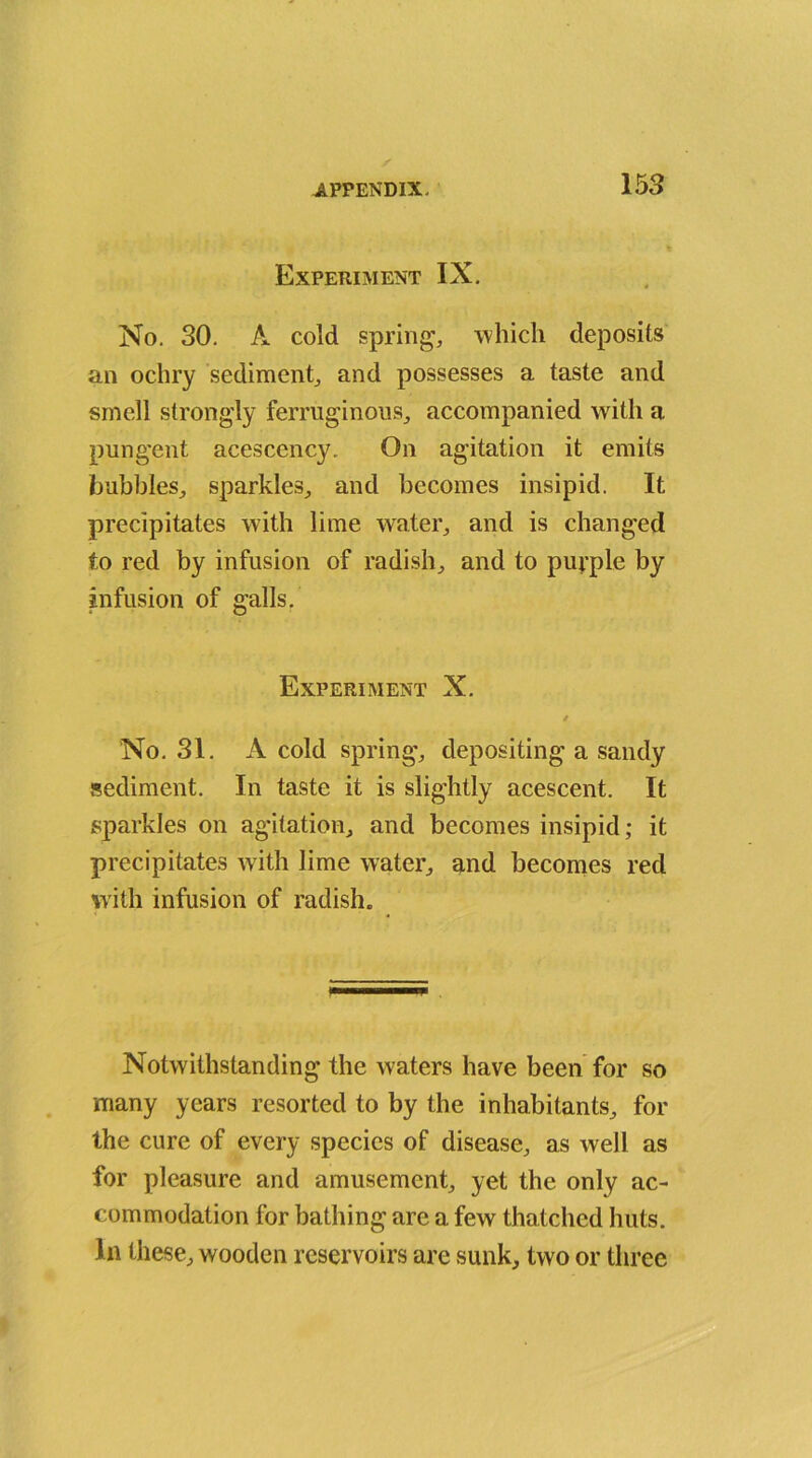 Experiment IX. No. 30. A cold spring, which deposits an ochry sediment, and possesses a taste and smell strongly ferruginous, accompanied with a pungent acescency. On agitation it emits bubbles, sparkles, and becomes insipid. It precipitates with lime water, and is changed to red by infusion of radish, and to purple by infusion of galls. Experiment X. / No. 31. A cold spring, depositing a sandy sediment. In taste it is slightly acescent. It sparkles on agitation, and becomes insipid; it precipitates with lime water, and becomes red with infusion of radish. Notwithstanding the waters have been for so many years resorted to by the inhabitants, for the cure of every species of disease, as well as for pleasure and amusement, yet the only ac- commodation for bathing are a few thatched huts, in these, wooden reservoirs are sunk, two or three