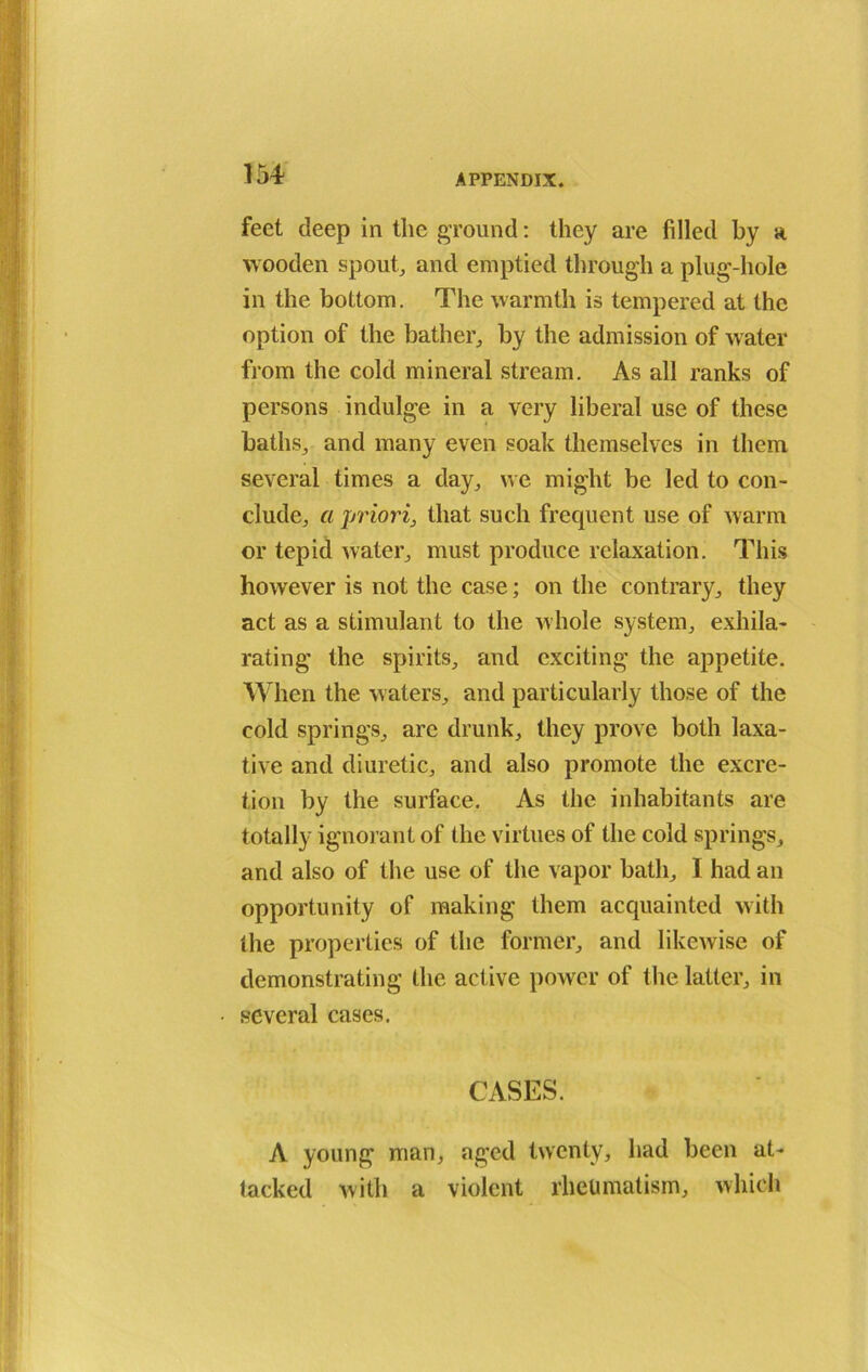 feet deep in the ground: they are filled by a wooden spout, and emptied through a plug-hole in the bottom. The warmth is tempered at the option of the bather, by the admission of water from the cold mineral stream. As all ranks of persons indulge in a very liberal use of these baths, and many even soak themselves in them several times a day., we might be led to con- clude,, a priori, that such frequent use of warm or tepid water, must produce relaxation. This however is not the case; on the contrary, they act as a stimulant to the whole system, exhila- rating the spirits, and exciting the appetite. When the waters, and particularly those of the cold springs, are drunk, they prove both laxa- tive and diuretic, and also promote the excre- tion by the surface. As the inhabitants are totally ignorant of the virtues of the cold springs, and also of the use of the vapor bath, I had an opportunity of making them acquainted with the properties of the former, and likewise of demonstrating the active power of the latter, in several cases. CASES. A young man, aged twenty, had been at- tacked with a violent rheumatism, which