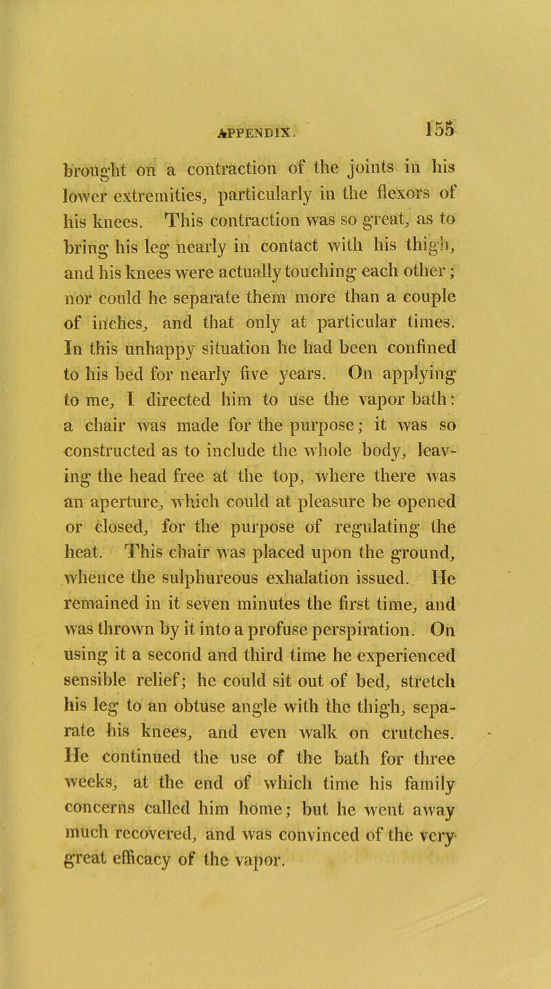 brought on a contraction of the joints in his lower extremities, particularly in the flexors ot his knees. This contraction was so great, as to bring his leg nearly in contact with his thigh, and his knees were actually touching each other; nor could he separate them more than a couple of inches, and that only at particular times. In this unhappy situation he had been confined to his bed for nearly five years. On applying tome, I directed him to use the vapor bath: a chair was made for the purpose; it was so constructed as to include the whole body, leav- ing the head free at the top, where there was an aperture, which could at pleasure be opened or closed, for the purpose of regulating the heat. This chair was placed upon the ground, Avhence the sulphureous exhalation issued. He remained in it seven minutes the first time, and was thrown by it into a profuse perspiration. On using it a second and third time he experienced sensible relief; he could sit out of bed, stretch his leg to an obtuse angle with the thigh, sepa- rate his knees, and even walk on crutches. He continued the use of the bath for three weeks, at the end of which time his family concerns called him home; but he went away much recovered, and was convinced of the very great efficacy of the vapor.