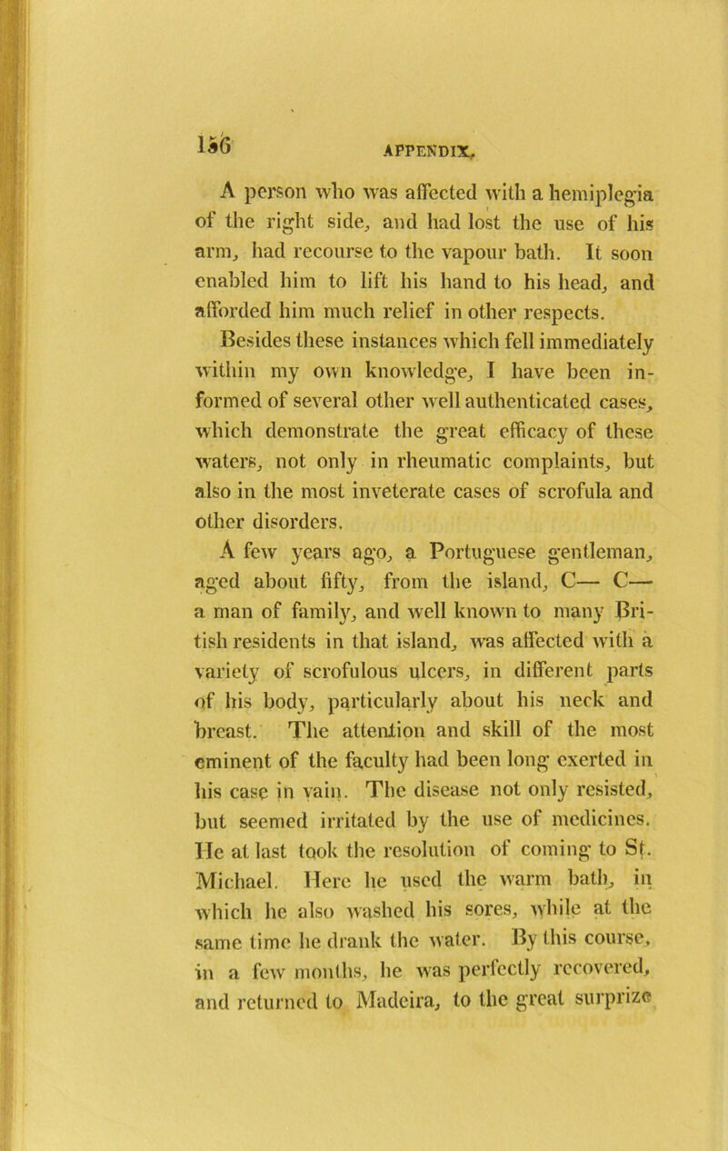 1*<5 A person who was affected with a hemiplegia of the right side, and had lost the use of his arm, had recourse to the vapour bath. It soon enabled him to lift his hand to his head, and afforded him much relief in other respects. Besides these instances which fell immediately within my own knowledge, I have been in- formed of several other well authenticated cases, which demonstrate the great efficacy of these waters, not only in rheumatic complaints, but also in the most inveterate cases of scrofula and other disorders. A few years ago, a Portuguese gentleman, aged about fifty, from the island, C— C— a man of family, and well known to many Bri- tish residents in that island, was affected witli a variety of scrofulous ulcers, in different parts of his body, particularly about his neck and breast. The attention and skill of the most eminent of the faculty had been long exerted in his case in vain. The disease not only resisted, but seemed irritated by the use of medicines, lie at last took the resolution of coming to St. Michael. Here he used the warm bath, in which lie also washed his sores, while at the same time he drank the water. By this course, in a few months, he was perfectly recovered, and returned to Madeira, to the great surprize