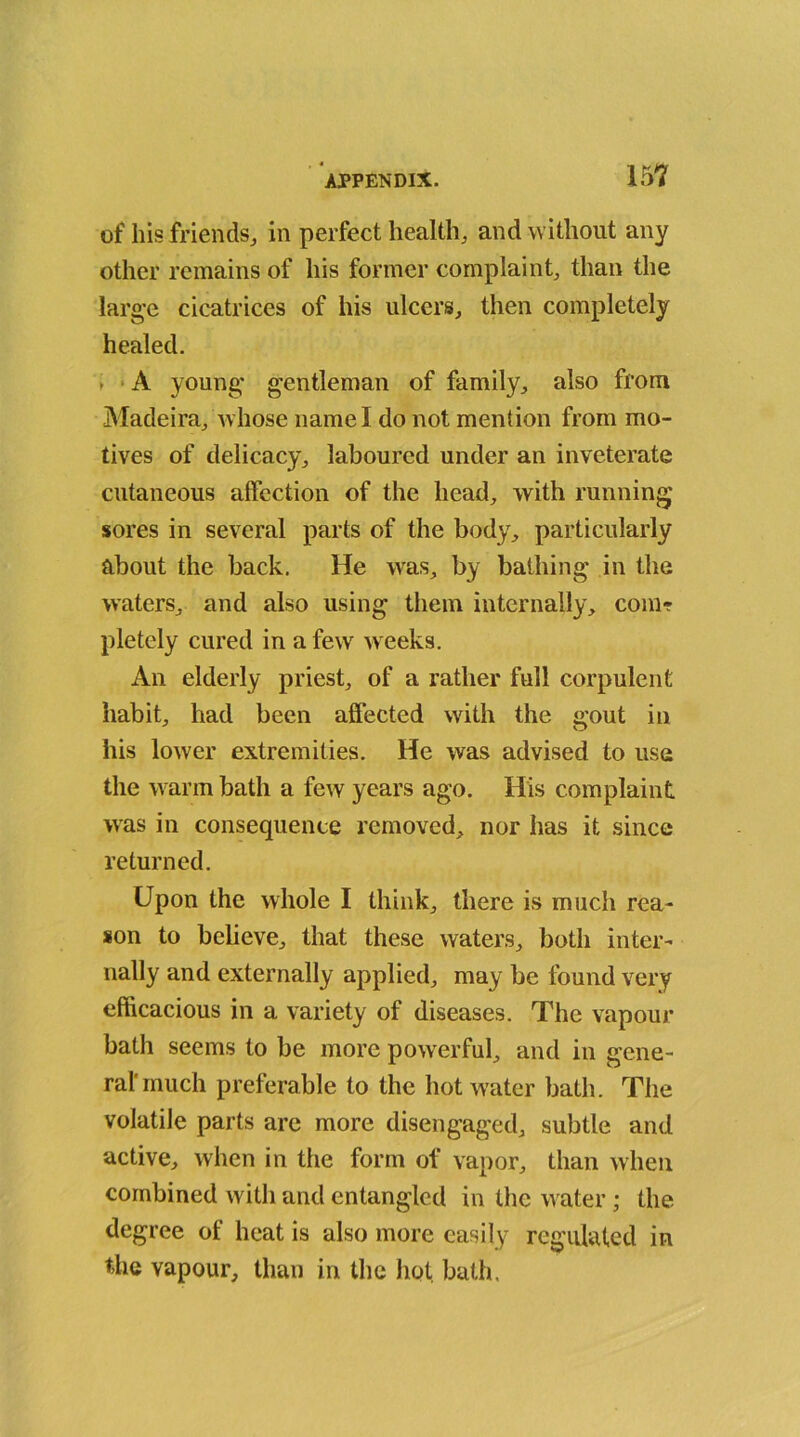 of his friends, in perfect health, and without any other remains of his former complaint, than the large cicatrices of his ulcers, then completely healed. * A young gentleman of family, also from Madeira, whose name I do not mention from mo- tives of delicacy, laboured under an inveterate cutaneous affection of the head, with running sores in several parts of the body, particularly about the back. He was, by bathing in the waters, and also using them internally, com? pletely cured in a few w eeks. An elderly priest, of a rather full corpulent habit, had been affected with the gout in his lower extremities. He was advised to use the warm bath a few years ago. His complaint was in consequence removed, nor has it since returned. Upon the whole I think, there is much rea- son to believe, that these waters, both inter- nally and externally applied, may be found very efficacious in a variety of diseases. The vapour bath seems to be more powerful, and in gene- ral'much preferable to the hot water bath. The volatile parts are more disengaged, subtle and active, when in the form of vapor, than when combined with and entangled in the water; the degree of heat is also more easily regulated in the vapour, than in the hot bath.