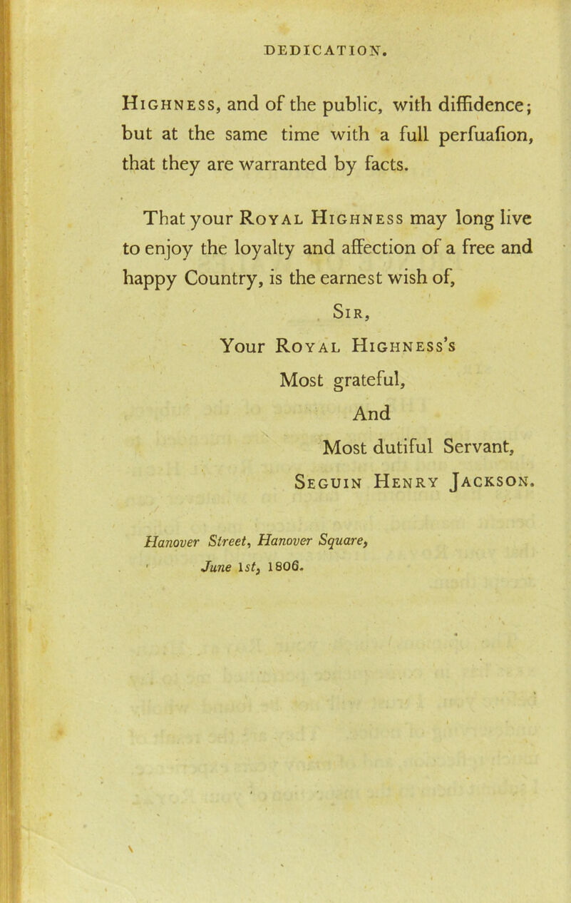 DEDICATION. Highness, and of the public, with diffidence; but at the same time with a full perfuafion, that they are warranted by facts. That your Royal Highness may long live to enjoy the loyalty and affection of a free and happy Country, is the earnest wish of, . i Sir, Your Royal Highness’s Most grateful. And Most dutiful Servant, Seguin Henry Jackson. Hanover Street, Hanover Square, 1 June 1st, 1806.