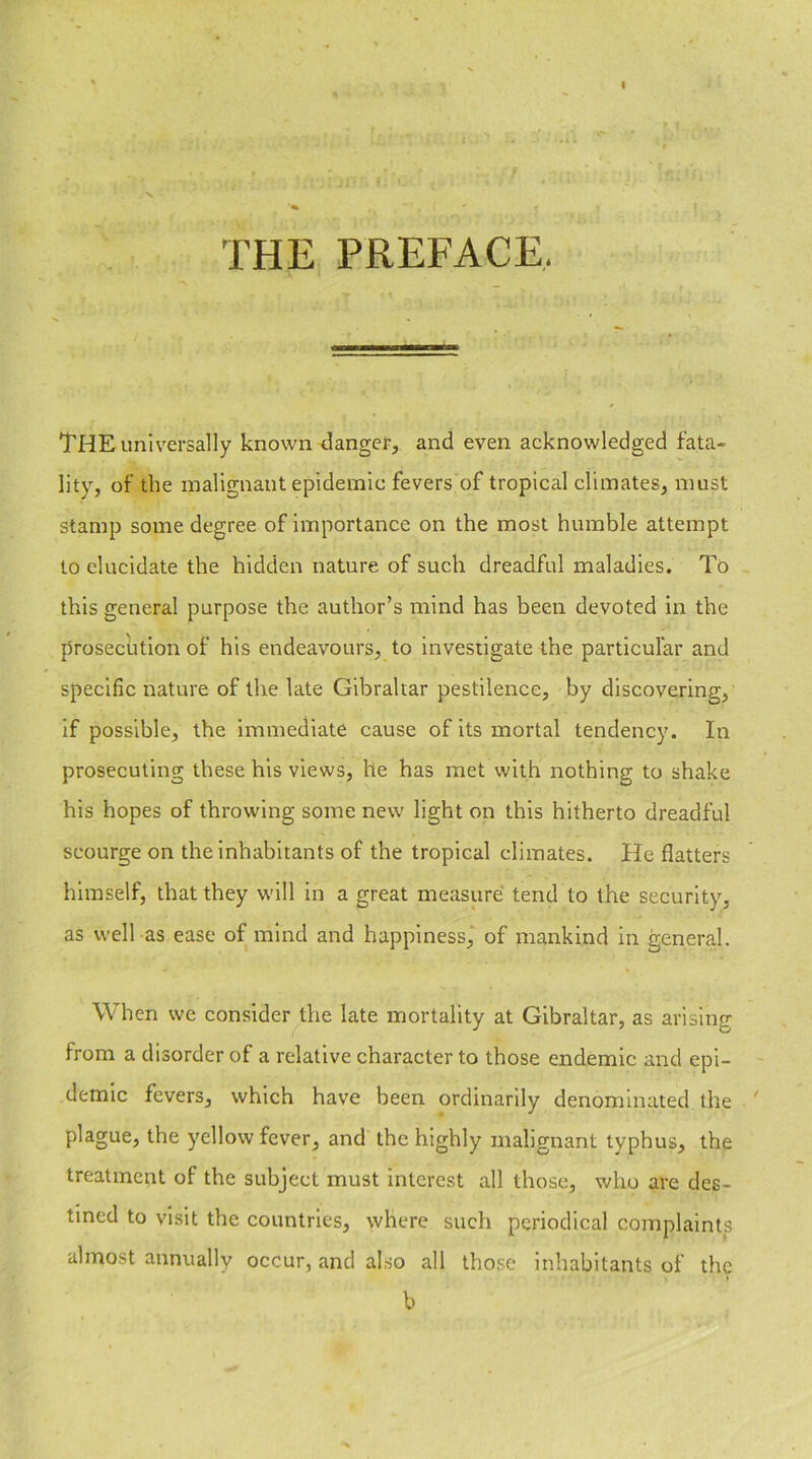 THE PREFACE. THE universally known danger, and even acknowledged fata- lity, of the malignant epidemic fevers of tropical climates, must stamp some degree of importance on the most humble attempt to elucidate the hidden nature of such dreadful maladies. To this general purpose the author’s mind has been devoted in the prosecution of his endeavours, to investigate the particular and specific nature of the late Gibraltar pestilence, by discovering, if possible, the immediate cause of its mortal tendency. In prosecuting these his views, he has met with nothing to shake his hopes of throwing some new light on this hitherto dreadful scourge on the inhabitants of the tropical climates. He flatters himself, that they will in a great measure tend to the security, as well as ease of mind and happiness, of mankind in general. When we consider the late mortality at Gibraltar, as arising from a disorder of a relative character to those endemic and epi- demic fevers, which have been ordinarily denominated the plague, the yellow fever, and the highly malignant typhus, the treatment of the subject must interest all those, who are des- tined to visit the countries, where such periodical complaints almost annually occur, and also all those inhabitants of the * b -x