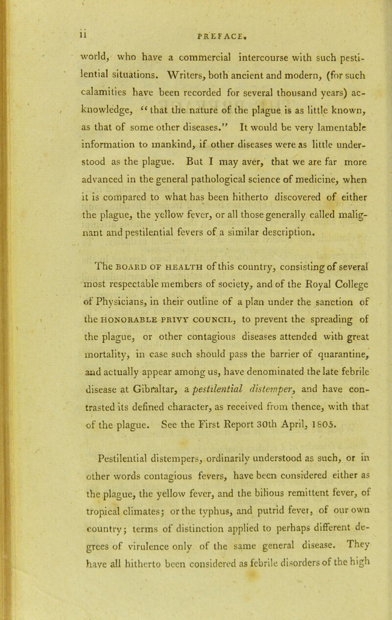 world, who have a commercial intercourse with such pesti- lential situations. Writers, both ancient and modern, (for such calamities have been recorded for several thousand years) ac- knowledge, “that the nature of the plague is as little known, as that of some other diseases.” It would be very lamentable information to mankind, if other diseases were as little under- stood as the plague. But I may aver, that we are far more advanced in the general pathological science of medicine, when it is compared to what has been hitherto discovered of either the plague, the yellow fever, or all those generally called malig- nant and pestilential fevers of a similar description. The board of health of this country, consisting of several most respectable members of society, and of the Royal College of Physicians, in their outline of a plan under the sanction of the honorable privy council, to prevent the spreading of the plague, or other contagious diseases attended with great mortality, in case such should pass the barrier of quarantine, and actually appear among us, have denominated the late febrile disease at Gibraltar, a pestilential distemper, and have con- trasted its defined character, as received from thence, with that I of the plague. See the First Report 30th April, 1805. Pestilential distempers, ordinarily understood as such, or in other words contagious fevers, have been considered either as the plague, the yellow fever, and the bilious remittent fever, of tropical climates; or the typhus, and putrid fever, of our own country; terms of distinction applied to perhaps different de- grees of virulence only of the same general disease. They have all hitherto been considered as febrile disorders of the high