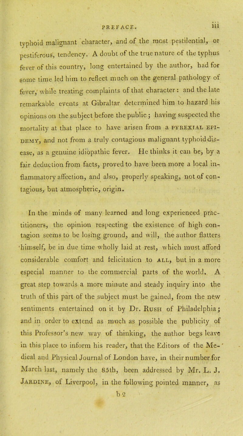 typhoid malignant character, and of the most pestilential, or pestiferous, tendency. A doubt of the true nature of the typhus fever of this country, long entertained by the author, had for some time led him to reflect much on the general pathology of fever, while treating complaints of that character : and the late remarkable events at Gibraltar determined him to hazard his opinions on the subject before the public; having suspected the mortality at that place to have arisen from a pyrextal epi- demy, and not from a truly contagious malignant typhoid dis- ease, as a genuine idiopathic fever. He thinks it can be, by a fair deduction from facts, proved to have been more a local in- flammatory affection, and also, properly speaking, not of con- tagious, but atmospheric, origin. In the minds of many learned and long experienced prac- titioners, the opinion respecting the existence of high con- tagion seems to be losing ground, and will, the author flatters 'himself, be in due time wholly laid at rest, which must afford considerable comfort and felicitation to all, but in a more especial manner to the commercial parts of the world. A great step towards a more minute and steady inquiry into the truth of this part of the subject must be gained, from the new sentiments entertained on it by Dr. Rush of Philadelphia; and in order to extend as much as possible the publicity of this Professor’s new way of thinking, the author begs leave in this place to inform his reader, that the Editors of the Me-' dical and Physical Journal of London have, in their number for March last, namely the 85th, been addressed by Mr. L. J. Jardine, of Liverpool, in the following pointed manner, as b 2