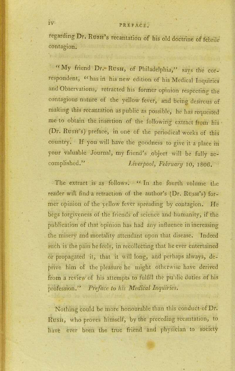 PREFACE. regarding Dr. Rush’s recantation of his old doctrine of febrile contagion. “My friend Dr.-Rush, of Philadelphia,” says the cor- respondent, “ has in his new edition of his Medical Inquiries and Observations, letracted his former opinion respecting the contagious nature of the yellow fever, and being desirous of making this recantation as public as possible, he has requested me to obtain the insertion of the following extract from his (Dr. Rush’s) preface, in one of the periodical works of this i country. If you will have the goodness to give it a place in your valuable Journal, my friend’s object will be fully ac- complished.” Liverpool, February 10, 1806. The extract is as follows. “ In the fourth volume the reader will find a retraction of the author’s (Dr. Rush’s) for- mer opinion of the yellow fever spreading by contagion. He begs forgiveness of the friends of science and humanity, if the publication of that opinion has had any influence in increasing the misery and mortality attendant upon that disease. Indeed such is the pain he feels, in recollecting that he ever entertained or propagated it, that it will long, and perhaps always, de- prive him of the pleasure he might otherwise have derived from a review of his attempts to fulfill the public duties of his profession.” Preface to his Medical Inqiiiries. Nothing could be more honourable than this conduct of Dr. Rush, who proves himself, by the preceding recantation, to have ever been the true friend and physician to society