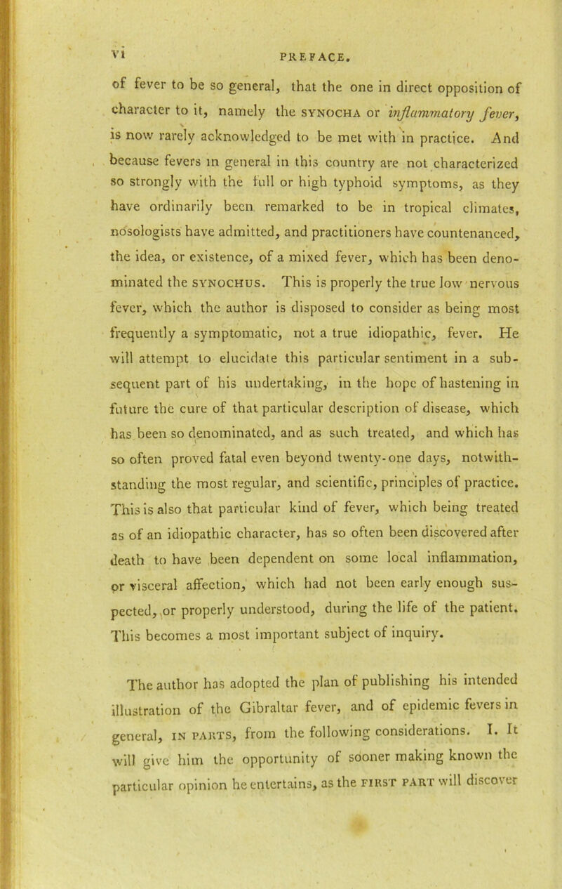 of fever to be so general, that the one in direct opposition of character to it, namely the synocha or wjlumviatory fever, \ is now rarely acknowledged to be met with in practice. And because fevers in general in this country are not characterized so strongly with the full or high typhoid symptoms, as they have ordinarily been remarked to be in tropical climates, nosologists have admitted, and practitioners have countenanced, the idea, or existence, of a mixed fever, which has been deno- minated the synochus. This is properly the true low nervous fever, which the author is disposed to consider as being most frequently a symptomatic, not a true idiopathic, fever. He will attempt to elucidate this particular sentiment in a sub- sequent part of his undertaking, in the hope of hastening in \ future the cure of that particular description of disease, which has been so denominated, and as such treated, and which has so often proved fatal even beyond twenty-one days, notwith- standing the most regular, and scientific, principles of practice. This is also that particular kind of fever, which being treated as of an idiopathic character, has so often been discovered after death to have been dependent on some local inflammation, or visceral affection, which had not been early enough sus- pected, or properly understood, during the life of the patient. This becomes a most important subject of inquiry. The author has adopted the plan of publishing his intended illustration of the Gibraltar fever, and of epidemic fevers in general, in parts, from the following considerations. I. It will give him the opportunity of sooner making known the particular opinion he entertains, as the first part will discover