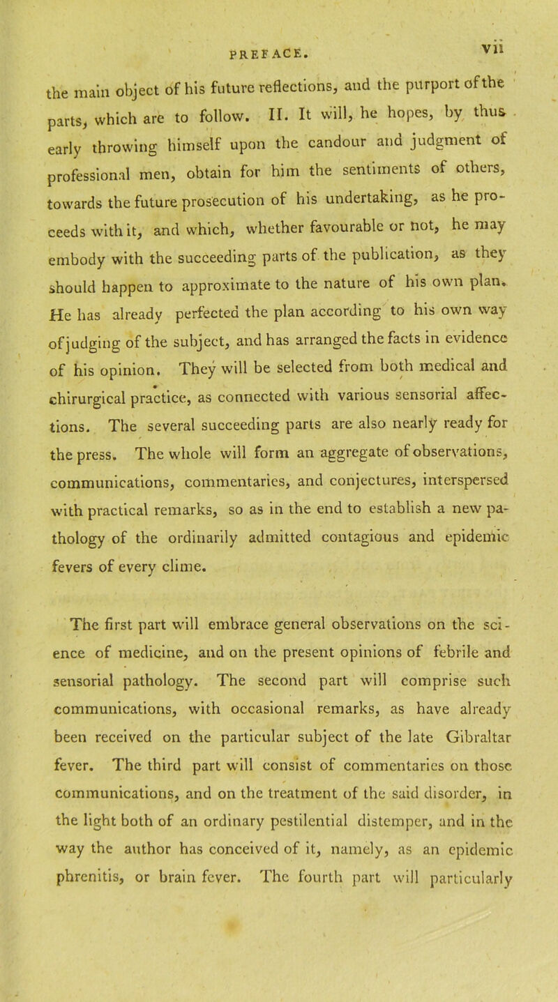 ( the main object of his future reflections, and the purport of the parts, which are to follow. II. It will, he hopes, by thus early throwing himself upon the candour and judgment of professional men, obtain for him the sentiments of others, towards the future prosecution of his undertaking, as he pro- ceeds with it, and which, whether favourable or not, he may embody with the succeeding parts of the publication, as thej should happen to approximate to the nature of his own plan. He has already perfected the plan according to his own way of judging of the subject, and has arranged the facts in evidence of his opinion. They will be selected from both medical and chirurgical practice, as connected with various sensorial affec- tions. The several succeeding parts are also nearly ready for the press. The whole will form an aggregate of observations, communications, commentaries, and conjectures, interspersed with practical remarks, so as in the end to establish a new pa- thology of the ordinarily admitted contagious and epidemic fevers of every clime. The first part will embrace general observations on the sci- ence of medicine, and on the present opinions of febrile and sensorial pathology. The second part will comprise such communications, with occasional remarks, as have already been received on the particular subject of the late Gibraltar fever. The third part will consist of commentaries on those, communications, and on the treatment of the said disorder, in the light both of an ordinary pestilential distemper, and in the way the author has conceived of it, namely, as an epidemic phrenitis, or brain fever. The fourth part will particularly