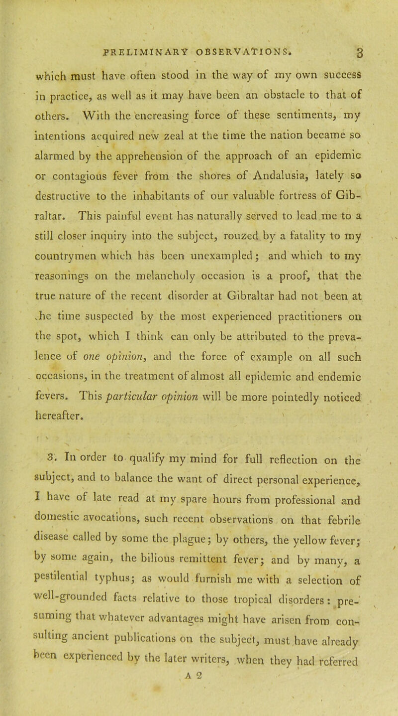 which must have often stood in the way of my own success in practice, as well as it may have been an obstacle to that of others. With the encreasing force of these sentiments, my intentions acquired new zeal at the time the nation became so ( t alarmed by the apprehension of the approach of an epidemic or contagious fever from the shores of Andalusia, lately so destructive to the inhabitants of our valuable fortress of Gib- raltar. This painful event has naturally served to lead me to a still closer inquiry into the subject, rouzed by a fatality to my countrymen which has been unexampled; and which to my reasonings on the melancholy occasion is a proof, that the true nature of the recent disorder at Gibraltar had not been at .he time suspected by the most experienced practitioners on the spot, which I think can only be attributed to the preva- lence of one opinion, and the force of example on all such occasions, in the treatment of almost all epidemic and endemic fevers. This particular opinion will be more pointedly noticed hereafter. f \ 3. In order to qualify my mind for full reflection on the subject, and to balance the want of direct personal experience, I have of late read at my spare hours from professional and domestic avocations, such recent observations on that febrile disease called by some the plague; by others, the yellow fever; by some again, the bilious remittent fever; and by many, a pestilential typhus; as would furnish me with a selection of well-grounded facts relative to those tropical disorders : pre- suming that whatever advantages might have arisen from con- sulting ancient publications on the subject, must have already been experienced by the later writers, when they had referred A 2