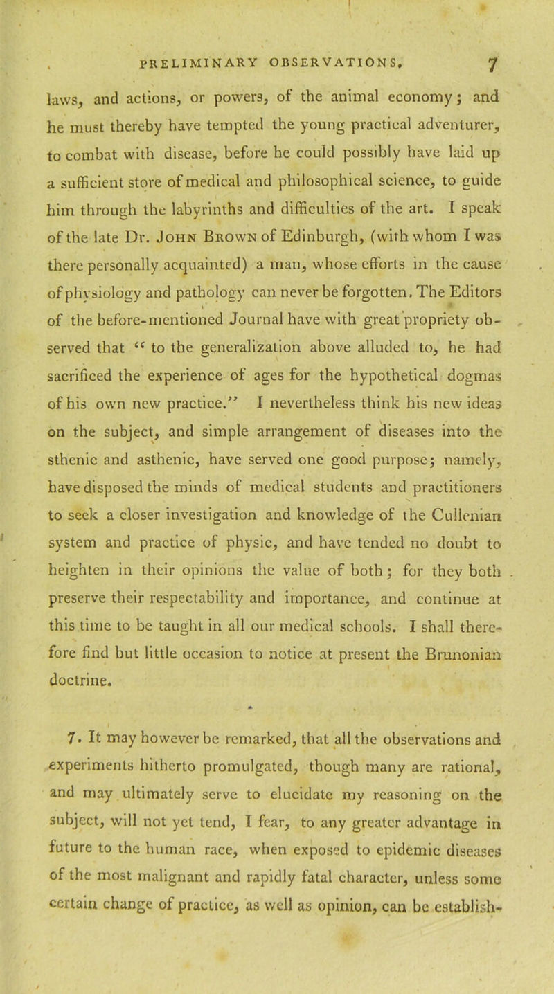 ! PRELIMINARY OBSERVATIONS. 7 laws, and actions, or powers, of the animal economy; and he must thereby have tempted the young practical adventurer, to combat with disease, before he could possibly have laid up a sufficient store of medical and philosophical science, to guide him through the labyrinths and difficulties of the art. I speak of the late Dr. John Brown of Edinburgh, (with whom I was there personally acquainted) a man, whose efforts in the cause of phvsiology and pathology can never be forgotten. The Editors of the before-mentioned Journal have with great propriety ob- ' \ ' served that <c to the generalization above alluded to, he had sacrificed the experience of ages for the hypothetical dogmas of his ow-n new practice.” I nevertheless think his new ideas on the subject, and simple arrangement of diseases into the sthenic and asthenic, have served one good purpose; namely, have disposed the minds of medical students and practitioners to seek a closer investigation and knowledge of the Cullenian system and practice of physic, and have tended no doubt to heighten in their opinions the value of both; for they both preserve their respectability and importance, and continue at this time to be taught in all our medical schools. I shall there- fore find but little occasion to notice at present the Brunonian doctrine. 7. It may however be remarked, that all the observations and experiments hitherto promulgated, though many are rational, and may ultimately serve to elucidate my reasoning on the subject, will not yet tend, I fear, to any greater advantage in future to the human race, when exposed to epidemic diseases of the most malignant and rapidly fatal character, unless some certain change of practice, as well as opinion, can be establish-