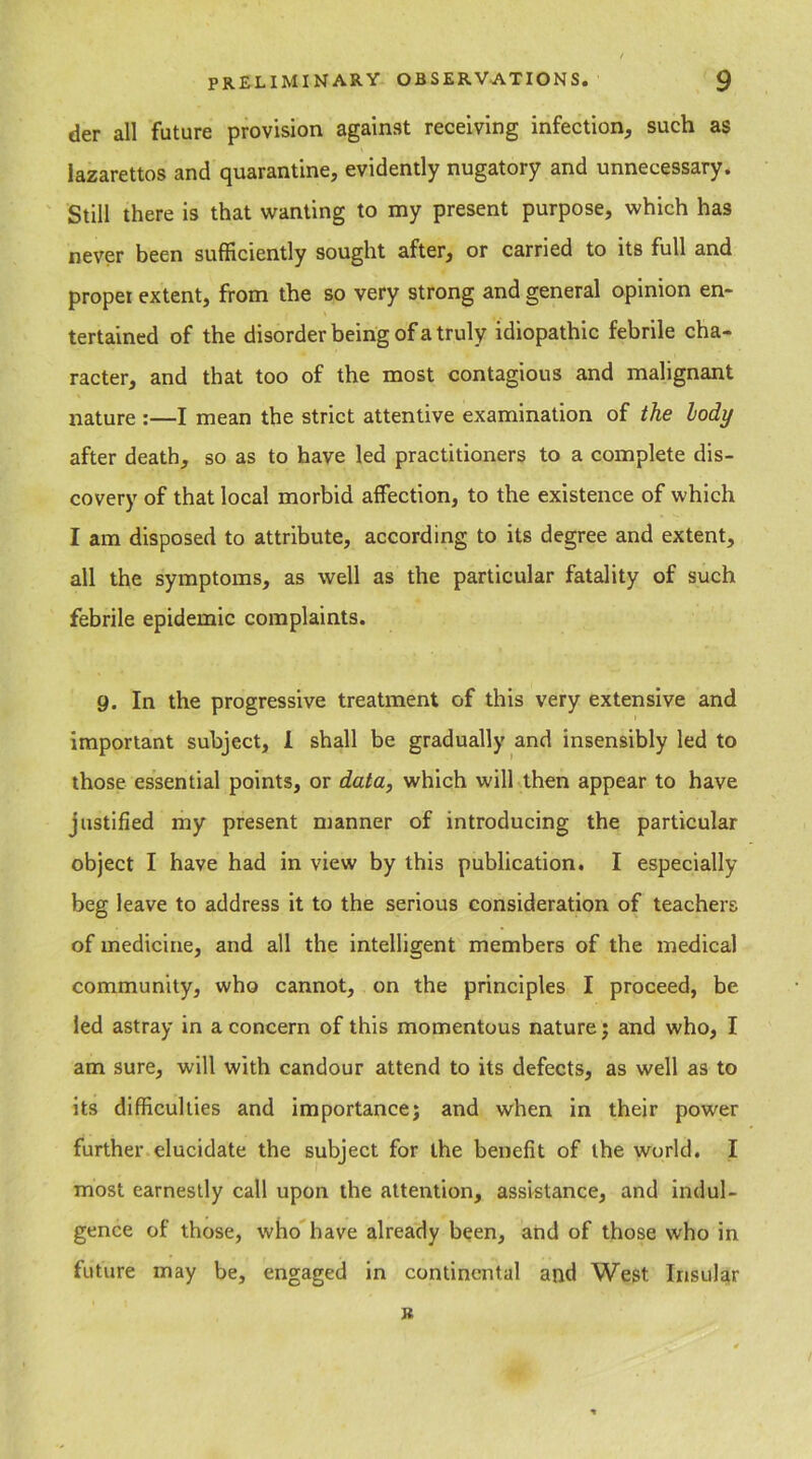 der all future provision against receiving infection, such as lazarettos and quarantine, evidently nugatory and unnecessary. Still there is that wanting to my present purpose, which has never been sufficiently sought after, or carried to its full and proper extent, from the so very strong and general opinion en- tertained of the disorder being of a truly idiopathic febrile cha- racter, and that too of the most contagious and malignant nature :—I mean the strict attentive examination of the lody after death, so as to have led practitioners to a complete dis- covery of that local morbid affection, to the existence of which I am disposed to attribute, according to its degree and extent, all the symptoms, as well as the particular fatality of such febrile epidemic complaints. 9. In the progressive treatment of this very extensive and important subject, I shall be gradually and insensibly led to those essential points, or data, which will then appear to have justified my present manner of introducing the particular object I have had in view by this publication. I especially beg leave to address it to the serious consideration of teachers of medicine, and all the intelligent members of the medical community, who cannot, on the principles I proceed, be led astray in a concern of this momentous nature; and who, I am sure, will with candour attend to its defects, as well as to its difficulties and importance; and when in their power further elucidate the subject for the benefit of the world. I most earnestly call upon the attention, assistance, and indul- gence of those, who have already been, and of those who in future may be, engaged in continental and West Insular R