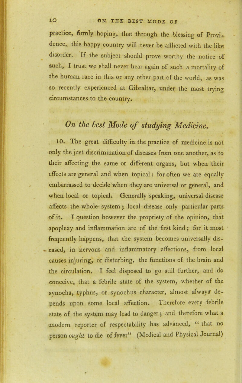 practice, firmly hoping, that through the blessing of Provi- dence, this happy country will never be afflicted with the like disorder. If the subject should prove worthy the notice of such, I trust we shall never hear again of such a mortality of the human race in this or any other part of the world, as was so recently experienced at Gibraltar, under the most trying circumstances to the country. On the lest Mode of studying Medicine. i ’ . 10. The great difficulty in the practice of medicine is not only the just discrimination of diseases from one another, as to their affecting the same or different organs, but when their effects are general and when topical: for often we are equally embarrassed to decide when they are universal or general, and when local or topical. Generally speaking, universal disease affects the whole system ; local disease only particular parts of it. I question however the propriety of the opinion, that apoplexy and inflammation are of the first kind; for it most frequently happens, that the system becomes universally dis- - eased, in nervous and inflammatory affections, from local causes injuring, or disturbing, the functions of the brain and the circulation. I feel disposed to go still further, and do conceive, that a febrile state of the system, whether of the synocha, typhus, or synochus character, almost always de- pends upon some local affection. Therefore every febrile state of the system may lead to danger j and therefore what a modern reporter of respectability has advanced, “ that no person ought to die of fever” (Medical and Physical Journal) .