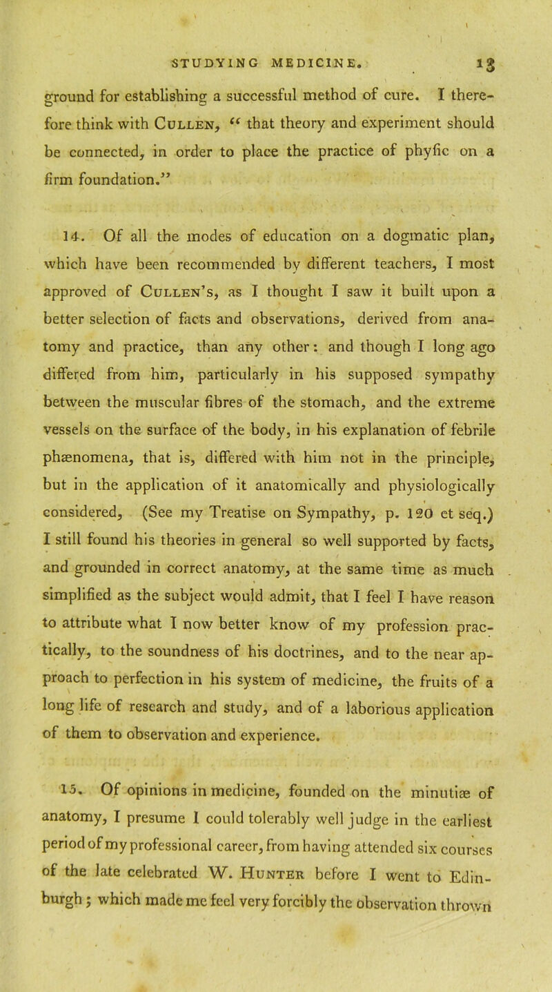 ground for establishing; a successful method of cure. I there- fore think with Cullen, u that theory and experiment should be connected, in order to place the practice of phyfic on a firm foundation.” 14. Of all the modes of education on a dogmatic plan, which have been recommended by different teachers, I most approved of Cullen’s, as I thought I saw it built upon a better selection of facts and observations, derived from ana- tomy and practice, than any other: and though I long ago differed from him, particularly in his supposed sympathy between the muscular fibres of the stomach, and the extreme vessels on the surface of the body, in his explanation of febrile phaenomena, that is, differed with him not in the principle, but in the application of it anatomically and physiologically considered, (See my Treatise on Sympathy, p. 120 et seq.) I still found his theories in general so well supported by facts, and grounded in correct anatomy, at the same time as much simplified as the subject would admit, that I feel I have reason to attribute what I now better know of my profession prac- tically, to the soundness of his doctrines, and to the near ap- proach to perfection in his system of medicine, the fruits of a long life of research and study, and of a laborious application of them to observation and experience. 15. Of opinions in medicine, founded on the minutiae of anatomy, I presume I could tolerably well judge in the earliest period of my professional career, from having attended six courses of the late celebrated W. Hunter before I went to Edin- burgh ; which made me feel very forcibly the observation thrown