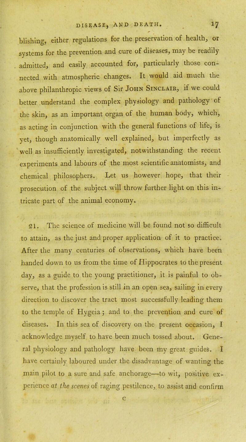blishing, either regulations for the preservation of health, or systems for the prevention and cure of diseases, may be readily admitted, and easily accounted for, particularly those con- nected with atmospheric changes. It would aid much the above philanthropic views of Sir John Sinclair, if we could better understand the complex physiology and pathology of the skin, as an important organ of the human body, which, as acting in conjunction with the general functions of life, is yet, though anatomically well explained, but imperfectly as well as insufficiently investigated, notwithstanding the recent experiments and labours of the most scientific anatomists, and chemical philosophers. Let us however hope, that their prosecution of the subject will throw further light on this in- tricate part of the animal economy. 21. The science of medicine will be found not so difficult to attain, as the just and proper application of it to practice. After the many centuries of observations, which have been handed down to us from the time of Hippocrates to the present day, as a guide to the young practitioner, it is painful to ob- serve, that the profession is still in an open sea, sailing in every direction to discover the tract most successfully leading them to the temple of Hygeia; and to the prevention and cure of diseases. In this sea of discovery on the present occasion, I acknowledge myself to have been much tossed about. Gene- ral physiology and pathology have been my great guides. I have certainly laboured under the disadvantage of wanting the main pilot to a sure and safe anchorage—to wit^ positive ex- perience at the scenes of raging pestilence, to assist and confirm c