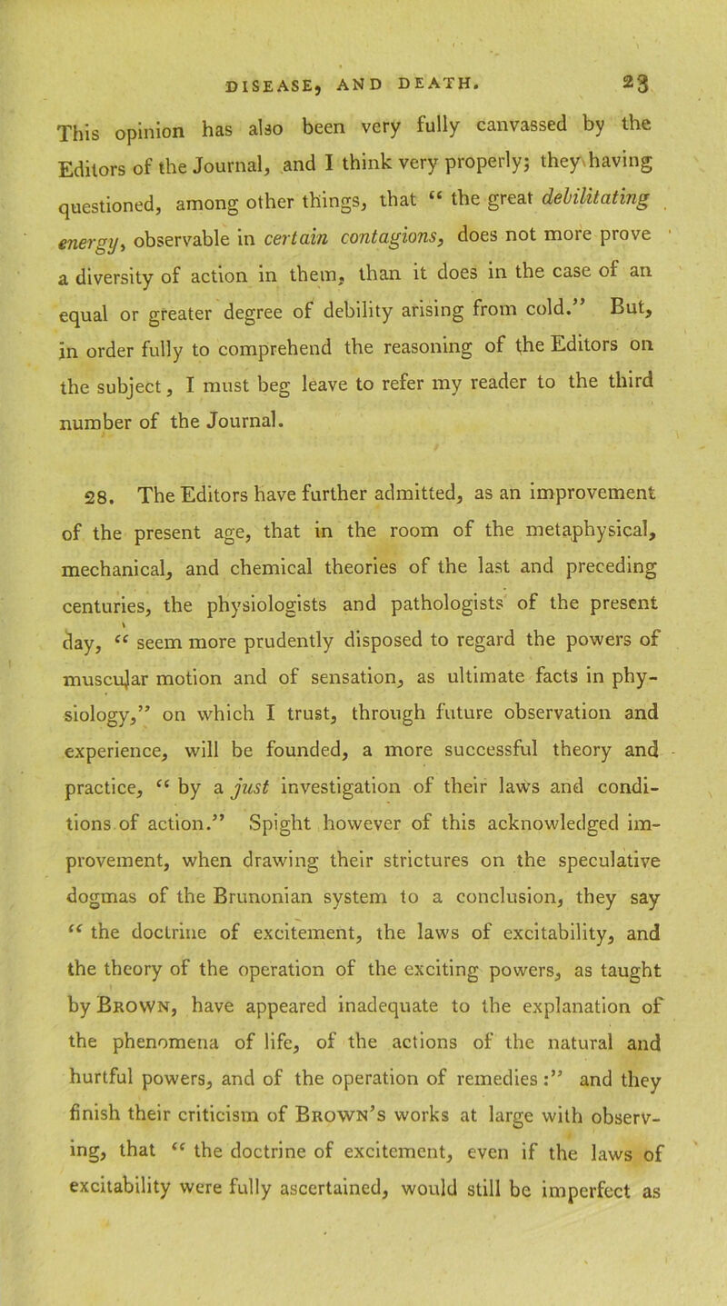 This opinion has also been very fully canvassed by the Editors of the Journal, and I think very properly; the^having questioned, among other things, that “ the great debilitating energy, observable in certain contagions, does not more prove a diversity of action in them, than it does in the case of an equal or greater degree of debility arising from cold. But, in order fully to comprehend the reasoning of the Editors on the subject, I must beg leave to refer my reader to the third number of the Journal. 28. The Editors have further admitted, as an improvement of the present age, that in the room of the metaphysical, mechanical, and chemical theories of the last and preceding centuries, the physiologists and pathologists of the present day, “ seem more prudently disposed to regard the powers of muscular motion and of sensation, as ultimate facts in phy- siology,” on which I trust, through future observation and experience, will be founded, a more successful theory and practice, “ by a just investigation of their laws and condi- tions of action.” Spight however of this acknowledged im- provement, when drawing their strictures on the speculative dogmas of the Brunonian system to a conclusion, they say u the doctrine of excitement, the laws of excitability, and the theory of the operation of the exciting powers, as taught by Brown, have appeared inadequate to the explanation of the phenomena of life, of the actions of the natural and hurtful powers, and of the operation of remedies:” and they finish their criticism of Brown’s works at large with observ- ing, that “ the doctrine of excitement, even if the laws of excitability were fully ascertained, would still be imperfect as