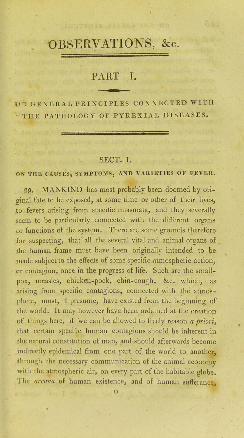 OBSERVATIONS, &c. PART I. o:t general principles connected with THE PATHOLOGY OF PYREXIAL DISEASES. SECT. I. ON THE CAUSES, SYMPTOMS, AND VARIETIES OF FEVER. 29. MANKIND has most probably been doomed by ori- ginal fate to be exposed, at some time or other of their lives, to fevers arising from specific miasmata, and they severally seem to be particularly connected with the different organs or functions of the system. There are some grounds therefore for suspecting, that all the several vital and animal organs of the human frame must have been originally intended to be made subject to the effects of some specific atmospheric action, or contagion, once in the progress of life. Such are the small- pox, measles, chicken-pock, chin-cough, &c. which, as arising from specific contagions, connected with the atmos- phere, must, I presume, have existed from the beginning of the world. It may however have been ordained at the creation of things here, if we can be allowed to freely reason a priori, that certain specific human contagions should be inherent in the natural constitution of man, and should afterwards become indirectly epidemical from one part of the world to another, through the necessary communication of the animal economy with the atmospheric air, on every part of the habitable globe. The arcana of human existence, and of human sufferance, r>