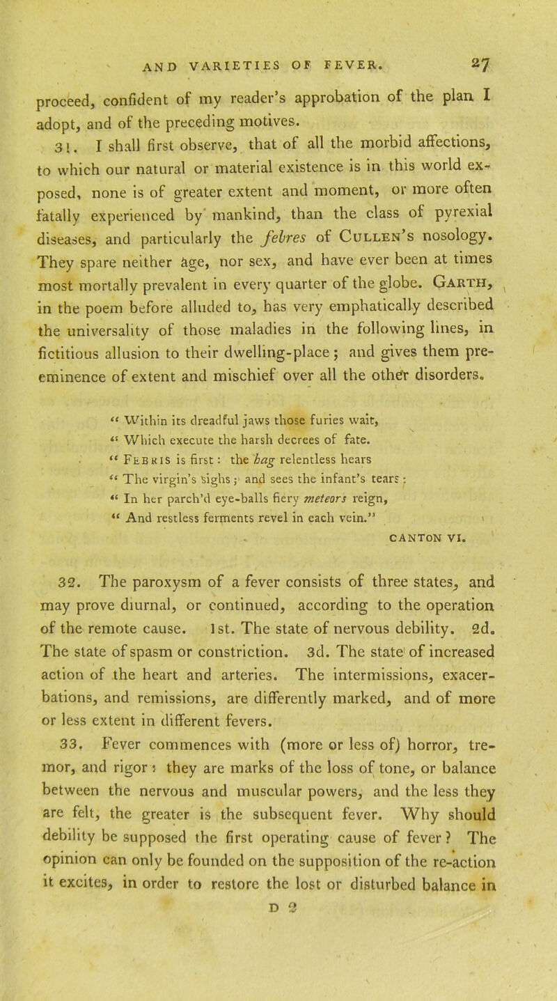 proceed, confident of my reader’s approbation of the plan I adopt, and of the preceding motives. 3!. I shall first observe, that of all the morbid affections, to which our natural or material existence is in this world ex- posed, none is of greater extent and moment, or more often fatally experienced by mankind, than the class of pyrexial diseases, and particularly the febres of Cullen’s nosology. They spare neither age, nor sex, and have ever been at times most mortally prevalent in every quarter of the globe. Garth, in the poem before alluded to, has very emphatically described the universality of those maladies in the following lines, in fictitious allusion to their dwelling-place; and gives them pre- eminence of extent and mischief over all the other disorders. “ Within its dreadful jaws those furies wait, <{ Which execute the harsh decrees of fate. “ Febkis is first: the hag relentless hears “ The virgin’s sighs ; and sees the infant’s tears: “ In her parch’d eye-balls fiery meteors reign, “ And restless ferments revel in each vein.” CANTON VI. 32. The paroxysm of a fever consists of three states, and may prove diurnal, or continued, according to the operation of the remote cause. 1st. The state of nervous debility. 2d. The state of spasm or constriction. 3d. The state of increased action of the heart and arteries. The intermissions, exacer- bations, and remissions, are differently marked, and of more or less extent in different fevers. 33. Fever commences with (more or less of) horror, tre- mor, and rigor : they are marks of the loss of tone, or balance between the nervous and muscular powers, and the less they are felt, the greater is the subsequent fever. Why should debility be supposed the first operating cause of fever ? The opinion can only be founded on the supposition of the re-action it excites, in order to restore the lost or disturbed balance in d 3