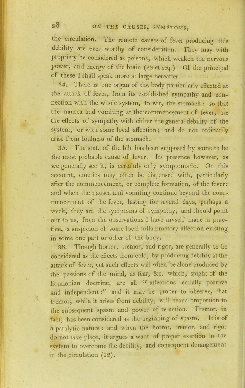 the circulation. The remote causes of fever producing this debility are ever worthy of consideration. They may with propriety be considered as poisons, which weaken the nervous power, and energy of the brain (23 et seq.) Of the principal of these I shall speak more at large hereafter. 34. There is one organ of the body particularly affected at the attack of fever, from its established sympathy and con- nection with the whole system, to wit, the stomach : so that the nausea and vomiting at the'commencement of fever, are the effects of sympathy with either the general debility of the system, or with some local affection ; and do not ordinarily arise from foulness of the stomach. 35. The state of the bile has been supposed by some to be the most probable cause of fever. Its presence however, as we generally see it, is certainly only symptomatic. On this account, emetics may often be dispensed with, particularly after the commencement, or complete formation, of the fever: and when the nausea and vomiting continue beyond the com- mencement of the fever, lasting for several days, perhaps a week, they are the symptoms of sympathy, and should point out to us, from the observations I have myself made in prac- tice, a suspicion of some local inflammatory affection existing in some one part or other of the body. 36. Though horror, tremor, and rigor, are generally to be considered as the effects from cold, by producing debility at the attack of fever, yet such effects will often be alone produced by the passions of the mind, as fear, &c. which, spight of the Brunonian doctrine, are all “ affections equally positive and independent:” and it may be proper to observe, that tremor, while it arises from debility, will bear a proportion to the subsequent spasm and power of re-action. Tremor, in fact; has been considered as the beginning of spasm. It is of a paralytic nature : and when the horror, tremor, and rigor do not take place, it argues a want of proper exertion in the system to overcome the debility, and consequent derangement in the circulation (22).
