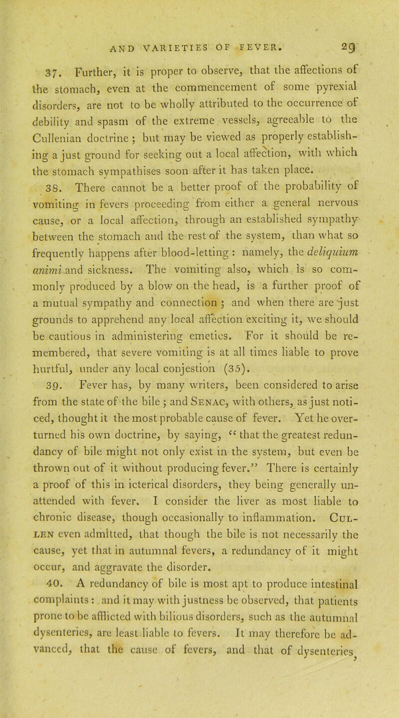 37. Further, it is proper to observe, that the affections of the stomach, even at the commencement of some pyrexial disorders, are not to be wholly attributed to the occurrence of debility and spasm of the extreme vessels, agreeable to the Cullenian doctrine ; but may be viewed as properly establish- ing a just ground for seeking out a local affection, with which the stomach sympathises soon after it has taken place. 38. There cannot be a better proof of the probability of vomiting in fevers proceeding from either a general nervous cause, or a local affection, through an established sympathy between the stomach and the rest of the system, than what so frequently happens after blood-letting : namely, the deliquium animi and sickness. The vomiting also, which is so com- monly produced by a blow on the head, is a further proof of a mutual sympathy and connection 3 and when there are just grounds to apprehend any local affection exciting it, we should be cautious in administering emetics. For it should be re- membered, that severe vomiting is at all times liable to prove , * hurtful, under any local conjestion (35). 39. Fever has, by many writers, been considered to arise from the state of the bile 3 and Senac, with others, as just noti- ced, thought it the most probable cause of fever. Yet he over- turned his own doctrine, by saying, ic that the greatest redun- dancy of bile might not only exist in the system, but even be thrown out of it without producing fever.” There is certainly a proof of this in icterical disorders, they being generally un- attended with fever. I consider the liver as most liable to chronic disease, though occasionally to inflammation. Cul- len even admitted, that though the bile is not necessarily the cause, yet that in autumnal fevers, a redundancy of it might occur, and aggravate the disorder. 40. A redundancy of bile is most apt to produce intestinal complaints: and it may with justness be observed, that patients prone to be afflicted with bilious disorders, such as the autumnal dysenteries, are least liable to fevers. It may therefore be ad- vanced, that the cause of fevers, and that of dysenteries