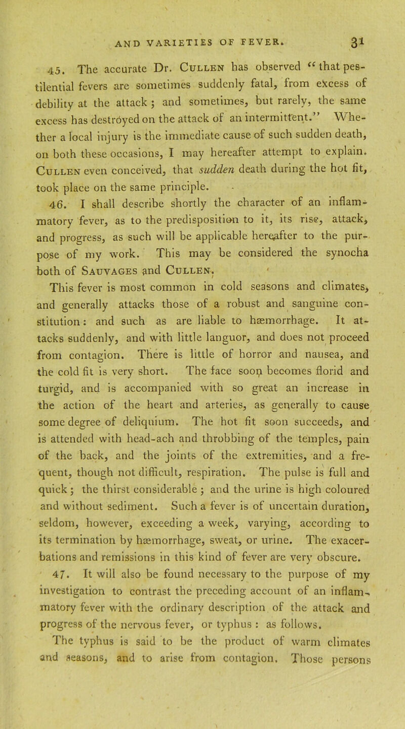 45. The accurate Dr. Cullen has observed a that pes- tilential fevers are sometimes suddenly fatal, from excess of debility at the attack ; and sometimes, but rarely, the same excess has destrdyed on the attack of an intermittent.” Whe- ther a local injury is the immediate cause of such sudden death, on both these occasions, I may hereafter attempt to explain. Cullen even conceived, that sudden death during the hot fit, took place on the same principle. 46. I shall describe shortly the character of an inflam- matory fever, as to the predisposition to it, its rise, attack, and progress, as such will be applicable hereafter to the pur- pose of my work. This may be considered the synocha both of Sauvages and Cullen. This fever is most common in cold seasons and climates, and generally attacks those of a robust and sanguine con- stitution : and such as are liable to haemorrhage. It at- tacks suddenly, and with little languor, and does not proceed from contagion. There is little of horror and nausea, and the cold fit is very short. The face soop becomes florid and turgid, and is accompanied with so great an increase in the action of the heart and arteries, as generally to cause some degree of deliquium. The hot fit soon succeeds, and is attended with head-ach and throbbing of the temples, pain of the back, and the joints of the extremities, and a fre- quent, though not difficult, respiration. The pulse is full and quick; the thirst considerable ; and the urine is high coloured and without sediment. Such a fever is of uncertain duration, seldom, however, exceeding a week, varying, according to its termination by haemorrhage, sweat, or urine. The exacer- bations and remissions in this kind of fever are very obscure. 47. It will also be found necessary to the purpose of my investigation to contrast the preceding account of an inflam- matory fever with the ordinary description of the attack and progress of the nervous fever, or typhus : as follows. The typhus is said to be the product of warm climates and seasons, and to arise from contagion. Those persons