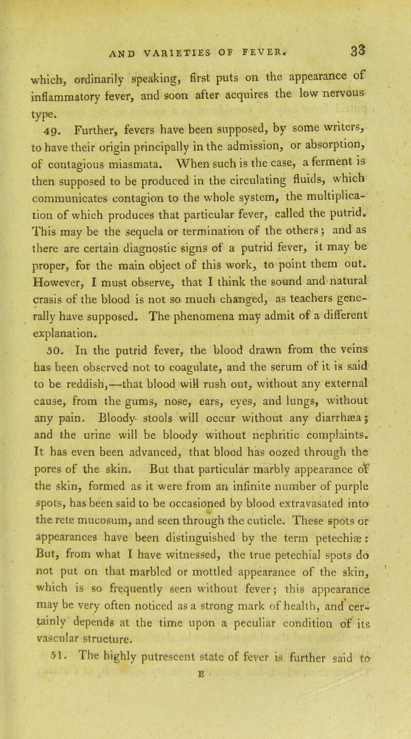 which, ordinarily 9peaking, first puts on the appearance of inflammatory fever, and soon after acquires the low nervous type. 49. Further, fevers have been supposed, by some writers, to have their origin principally in the admission, or absorption, of contagious miasmata. When such is the case, a ferment is then supposed to be produced in the circulating fluids, which communicates contagion to the whole system, the multiplica- tion of which produces that particular fever, called the putrid. This may be the sequela or termination of the others; and as there are certain diagnostic signs of a putrid fever, it may be proper, for the main object of this work, to point them out. However, I must observe, that I think the sound and natural crasis of the blood is not so much changed, as teachers gene- rally have supposed. The phenomena may admit of a different explanation. 50. In the putrid fever, the blood drawn from the veins has been observed not to coagulate, and the serum of it is said to be reddish,—that blood will rush out, without any external cause, from the gums, nose, ears, eyes, and lungs, without any pain. Bloody stools will occur without any diarrhoea; and the urine will be bloody without nephritic complaints. It has even been advanced, that blood has oozed through the pores of the skin. But that particular marbly appearance o'f the skin, formed as it were from an infinite number of purple spots, has been said to be occasioned by blood extravasated into the rete mucosum, and seen through the cuticle. These spots or appearances have been distinguished by the term petechiae: But, from what I have witnessed, the true petechial spots do not put on that marbled or mottled appearance of the skin, which is so frequently seen without fever; this appearance may be very often noticed as a strong mark of health, and cer- tainly depends at the time upon a peculiar condition of its vascular structure. 51. The highly putrescent state of fever is further said to E