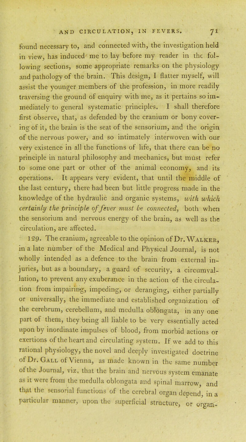 found necessary to, and connected with, the investigation held in view, has induced me to lay before my reader in the fol- lowing sections, some appropriate remarks on the physiology and pathology of the brain. This design, I flatter myself, will assist the younger members of the profession, in more readily traversing the ground of enquiry with me, as it pertains so im- mediately to general systematic principles. I shall therefore first observe, that, as defended by the cranium or bony cover- ing of it, the brain is the seat of the sensorium, and the origin of the nervous power, and so intimately interwoven with our very existence in all the functions of life, that there can be no principle in natural philosophy and mechanics, but must refer to some one part or other of the animal economy, and its operations. It appears very evident, that until the middle of the last century, there had been but little progress made in the knowledge of the hydraulic and organic systems, with which certainly the principle of fever must be connected, both when the sensorium and nervous energy of the brain, as well as the circulation, are affected. 129. The cranium, agreeable to the opinion of Dr. Walker, in a late number of the Medical and Physical Journal, is not wholly intended as a defence to the brain from external in- juries, but as a boundary, a guard of security, a circumval- lation, to prevent any exuberance in the action of the circula- tion from impairing, impeding, or deranging, either partially or universally, the immediate and established organization of the cerebrum, cerebellum, and medulla oblongata, in any one part of them, they being all liable to be very essentially acted upon by inordinate impulses of blood, from morbid actions or exertions of the heart and circulating system. If we add to this rational physiology, the novel and deeply investigated doctrine of Dr. Gall of Vienna, as made known in the same number of the Journal, viz. that the brain and nervous system emanate as it were from the medulla oblongata and spinal marrow, and that the sensorial functions of the cerebral organ depend, in a particular manner, upon the superficial structure, or organ-