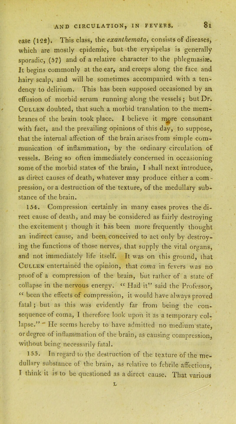 \ ease (122). This class, the exanthemata, consists of diseases, which are mostly epidemic, but the erysipelas is generally sporadic, (57) and of a relative character to the phlegmasiae. It begins commonly at the ear, and creeps along the face and hairy scalp, and will be sometimes accompanied with a ten- denqy to delirium. This has been supposed occasioned by an effusion of morbid serum running along the vessels; but Dr. Cullen doubted, that such a morbid translation to the mem- branes of the brain took place. I believe it more consonant with fact, and the prevailing opinions of this day, to suppose, that the internal affection of the brain arises from simple com- munication of inflammation, by the ordinary circulation of vessels. Being so often immediately concerned in occasioning some of the morbid states of the brain, I shall next introduce, as direct causes of death, whatever may produce either a com- pression, or a destruction of the texture, of the medullary sub- stance of the brain. 154. Compression certainly in many cases proves the di- rect cause of death, and may be considered as fairly destroying the excitement; though it has been more frequently thought an indirect cause, and been conceived to act only by destroy- ing the functions of those nerves, that supply the vital organs, and not immediately life itself. It was on this ground, that Cullen entertained the opinion, that coma in fevers was no proof of a compression of the brain, but rather of a state of collapse in the nervous energy. “Had it” said the Professor, <c been the effects of compression, it would have always proved fatal ; but as this was evidently far front being the con- sequence of coma, I therefore look upon it as a temporary col- lapse.” *' He seems hereby to have admitted no medium state, or degree of inflammation of the brain, as causing compression, without being necessarily fatal. 155. In regard to the destruction of the texture of the me- dullary substance of the brain, as relative to febrile affections, I think it is to be questioned as a direct cause. That various L