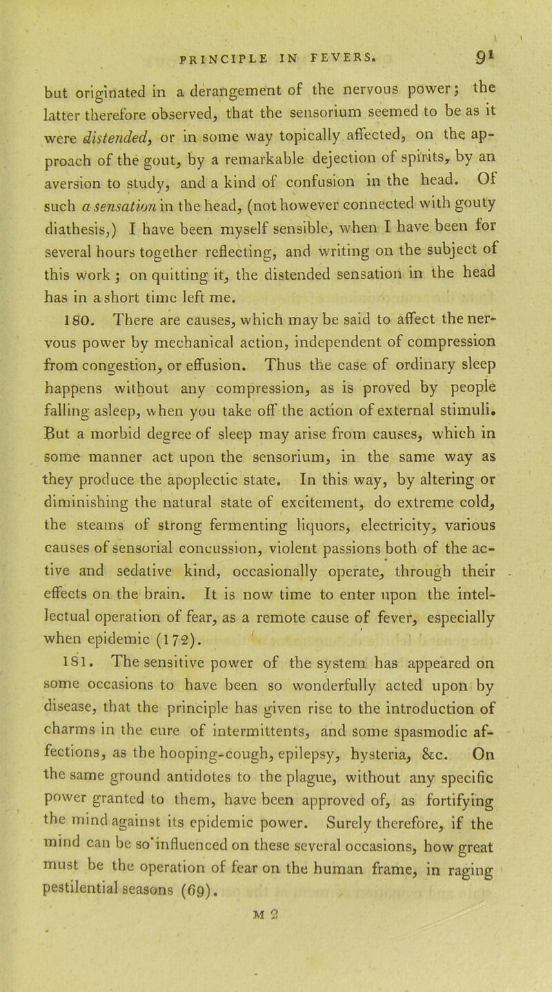 but originated in a derangement of the nervous power; the latter therefore observed, that the sensonum seemed to be as it were distended, or in some way topically affected, on the ap- proach of the gout, by a remarkable dejection of spirits, by an aversion to study, and a kind of confusion in the head. Of such a sensation in the head, (not however connected with gouty diathesis,) I have been myself sensible, when I have been for several hours together reflecting, and writing on the subject of this work; on quitting it, the distended sensation in the head has in a short time left me. 180. There are causes, which maybe said to affect the ner- vous power by mechanical action, independent of compression from congestion, or effusion. Thus the case of ordinary sleep happens without any compression, as is proved by people falling asleep, when you take oft' the action of external stimuli. But a morbid degree of sleep may arise from causes, which in some manner act upon the sensorium, in the same way as they produce the apoplectic state. In this way, by altering or diminishing the natural state of excitement, do extreme cold, the steams of strong fermenting liquors, electricity, various causes of sensorial concussion, violent passions both of the ac- tive and sedative kind, occasionally operate, through their effects on the brain. It is now time to enter upon the intel- lectual operation of fear, as a remote cause of fever, especially when epidemic (172). 181. The sensitive power of the system has appeared on some occasions to have been so wonderfully acted upon by disease, that the principle has given rise to the introduction of charms in the cure of intermittents, and some spasmodic af- fections, as the hooping-cough, epilepsy, hysteria, &c. On the same ground antidotes to the plague, without any specific power granted to them, have been approved of, as fortifying the mind against its epidemic power. Surely therefore, if the mind can be so influenced on these several occasions, how great must be the operation of fear on the human frame, in raging pestilential seasons (69). M 2