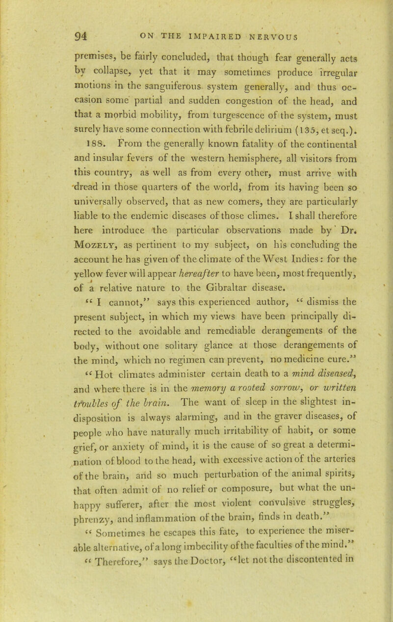 premises, be fairly concluded, that though fear generally acts by collapse, yet that it may sometimes produce irregular motions in the sanguiferous system generally, and thus oc- casion some partial and sudden congestion of the head, and that a morbid mobility, from turgescence of the system, must surely have some connection with febrile delirium (135, et seq.). 188. From the generally known fatality of the continental and insular fevers of the western hemisphere, all visitors from this country, as well as from every other, must arrive with •dread in those quarters of the world, from its having been so universally observed, that as new comers, they are particularly liable to the endemic diseases of those climes. I shall therefore here introduce the particular observations made by Dr. Mozely, as pertinent to my subject, on his concluding the account he has given of the climate of the West Indies: for the yellow fever will appear hereafter to have been, most frequently, of a relative nature to the Gibraltar disease. “ I cannot,” says this experienced author, “ dismiss the present subject, in which my views have been principally di- rected to the avoidable and remediable derangements of the body, without one solitary glance at those derangements of the mind, which no regimen can prevent, no medicine cure.” “ Hot climates administer certain death to a mind diseased, and where there is in the memory a rooted sorrow, or written troubles of the brain. The want of sleep in the slightest in- disposition is always alarming, and in the graver diseases, of people .vho have naturally much irritability of habit, or some grief, or anxiety of mind, it is the cause of so great a determi- nation of blood to the head, with excessive action of the arteries of the brain, and so much perturbation of the animal spirits, that often admit of no relief or composure, but what the un- happy sufferer, after the most violent convulsive struggles, phrenzy, and inflammation of the brain, finds in death. “ Sometimes he escapes this fate, to experience the miser- able alternative, of a long imbecility ofthe faculties of the mind. “ Therefore,” says the Doctor, “let not the discontented in