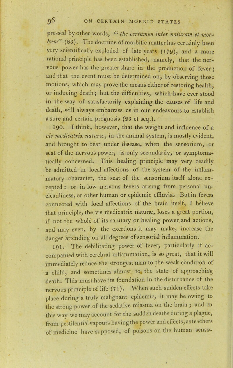 pressed by other words, “ the certamen inter naturam et mor- lujn” (83). The doctrine of morbific matter has certainly been very scientifically exploded of late years (179), and a more rational principle has been established, namely, that the ner- vous power has the greater share in the production of fever ; and that the event must be determined on, by observing those motions, which may prove the means either of restoring health, or inducing death; but the difficulties, which have ever stood in the way of satisfactorily explaining the causes of life and death, will always embarrass us in our endeavours to establish a sure and certain prognosis (23 et seq.). 190. I think, however, that the weight and influence of a vis medicatrix natures, in the animal system, is mostly evident, and brought to bear under disease, when the sensorium, or seat of the nervous power, is only secondarily, or symptoma- tically concerned. This healing principle may very readily be admitted in local affections of the system of the inflam- matory character, the seat of the sensorium itself alone ex- cepted : or in low nervous fevers arising from personal un- cleanliness, or other human or epidemic effluvia. But in fevers connected with local affections of the brain itself, I believe that principle, the vis medicatrix naturae, loses a great portion, if not the whole of its salutary or healing power and actions, and may even, by the exertions it may make, increase the danger attending on all degrees of sensorial inflammation. 191. The debilitating power of fever, particularly if ac- companied with cerebral inflammation, is so great, that it will immediately reduce the strongest man to the weak condition of a child, and sometimes almost to, the state of approaching death. This must have its foundation in the disturbance of the nervous principle of life (71). When such sudden effects take place during a truly malignant epidemic, it may be owing to the strong power of the sedative miasma on the brain , and m this way we may account for the sudden deaths during a plague, from pestilential vapours having the power and effects, as teachers of medicine have supposed, of poisons on the human senso-