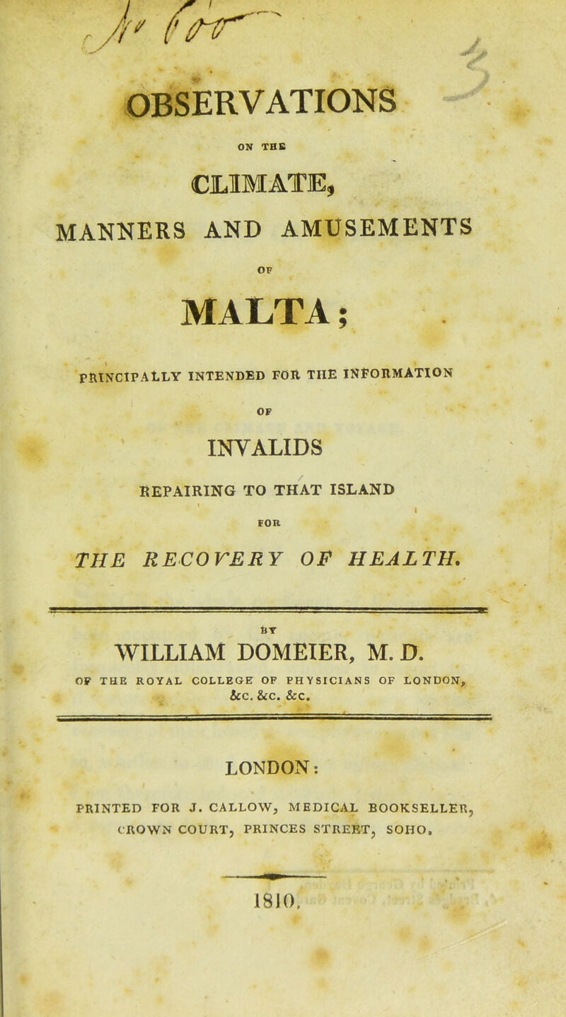 OBSERVATIONS ON THE CLIMATE, MANNERS AND AMUSEMENTS MALTA; PRINCIPALLY INTENDED FOR THE INFORMATION OF INVALIDS BEPAIRING TO THAT ISLAND i I FOR THE RECOVERY OF HEALTH. BY WILLIAM DOMEIER, M. D. OF THE ROYAL COLLEGE OF PHYSICIANS OF LONDON, &C. &C. &C. LONDON: PRINTED FOR J. CALLOW, MEDICAL BOOKSELLER, CROWN COURT, PRINCES STREET, SOHO. 18 JO.