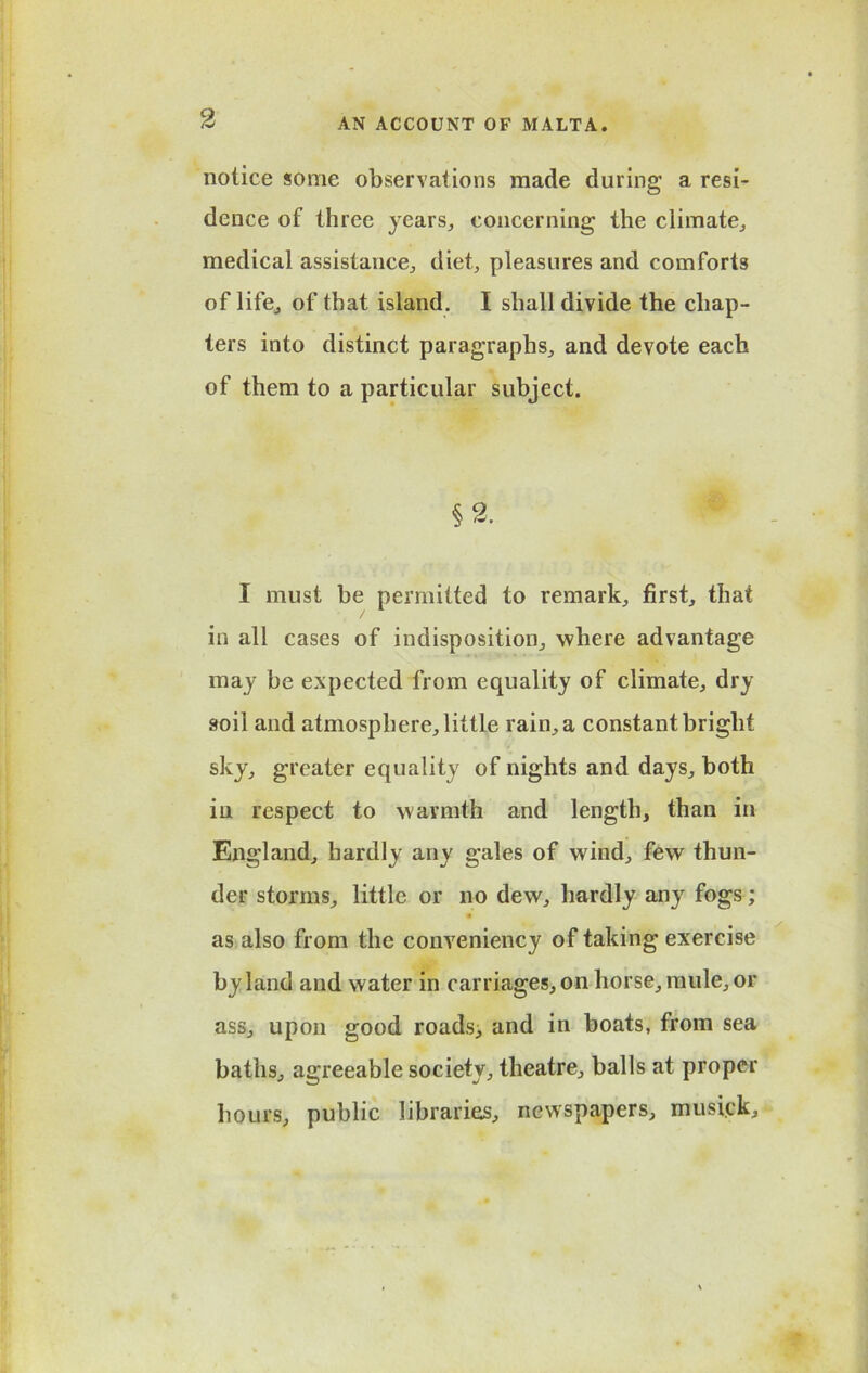 notice some observations made during a resi- dence of three years, concerning the climate, medical assistance, diet, pleasures and comforts of life, of that island. I shall divide the chap- ters into distinct paragraphs, and devote each of them to a particular subject. §2. I must be permitted to remark, first, that in all cases of indisposition, 'where advantage may be expected from equality of climate, dry soil and atmosphere, little rain, a constant bright sky, greater equality of nights and days, both in respect to warmth and length, than in England, hardly any gales of wind, few thun- der storms, little or no dew, hardly any fogs; as also from the conveniency of taking exercise by land and water in carriages, on horse, mule, or ass, upon good roads, and in boats, from sea baths, agreeable society, theatre, balls at proper hours, public libraries, newspapers, musick.