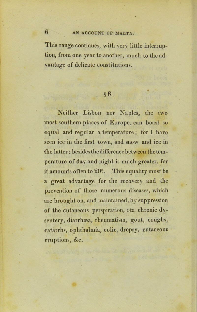 This range continues, with very little interrup- tion, from one year to another, much to the ad- vantage of delicate constitutions. §6. Neither Lisbon nor Naples, the two most southern places of Europe, can boast so equal and regular a temperature; fori have seen ice in the first town, and snow and ice in the latter; besides the difference between the tem- perature of day and night is much greater, for it amounts often to 20?. This equality must be a great advantage for the recovery and the prevention of those numerous diseases, which are brought on, and maintained, by suppression of the cutaneous perspiration, viz. chronic dy- sentery, diarrhoea, rheumatism, gout, coughs, catarrhs, ophthalmia, colic, dropsy, cutaneous eruptions, &c.