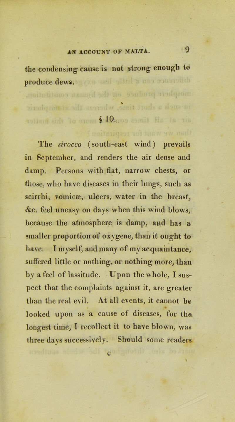 the condensing cause is not strong enough to produce dews. $ 10. The sirocco (south-east wind) prevails in September, and renders the air dense and damp. Persons with flat, narrow chests, or those, who have diseases in their lungs, such as scirrhi, vomicae, ulcers, water in the breast, &c. feel uneasy on days when this wind blows, because the atmosphere is damp, and has a smaller proportion of oxygene, than it ought to have. I myself, and many of my acquaintance, suffered little or nothing, or nothing more, than by a feel of lassitude. Upon the whole, I sus- pect that the complaints against it, are greater than the real evil. At all events, it cannot be / • looked upon as a cause of diseases, for tlm longest time, I recollect it to have blown, was three days successively. Should some readers c