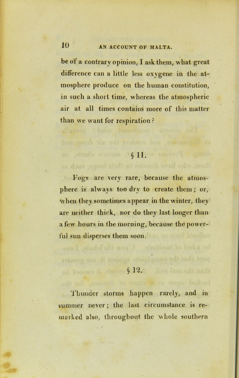 be of a contrary opinion, I ask them, what great difference can a little less oxygene in the at- mosphere produce on the human constitution, in such a short time, whereas the atmospheric air at all times contains more of this matter than we want for respiration ? § 11. Fogs are very rare, because the atmos- phere is always too dry to create them; or, when they sometimes appear in the winter, they are neither thick, nor do they last longer than a few hours in the morning, because the power- ful sun disperses them soon. § 12. Thunder storms happen rarely, and iu summer never; the last circumstance is re- marked also, throughout the whole southern