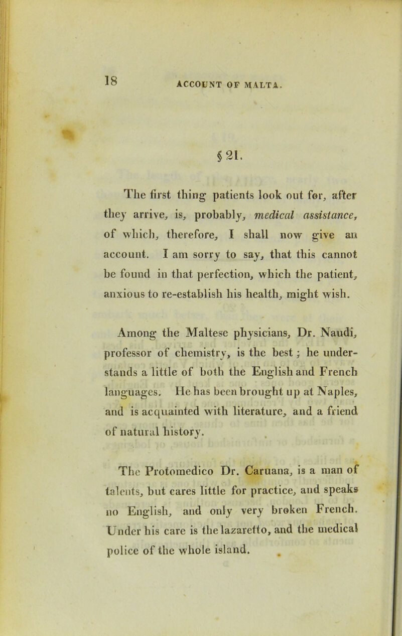 ACCOUNT OF MALTA. §21. The first thing patients look out for, after they arrive, is, probably, medical assistance, of which, therefore, I shall now give an account. I am sorry to say, that this cannot be found in that perfection, which the patient, anxious to re-establish his health, might wish. Among the Maltese physicians. Dr. Naudi, professor of chemistry, is the best; he under- stands a little of both the English and French languages. He has been brought up at Naples, and is acquainted with literature, and a friend of natural history. The Protomedico Dr. Caruana, is a man of talents, but cares little for practice, and speaks no English, and only very broken French. Under his care is the lazaretto, and the medical police of the whole island.