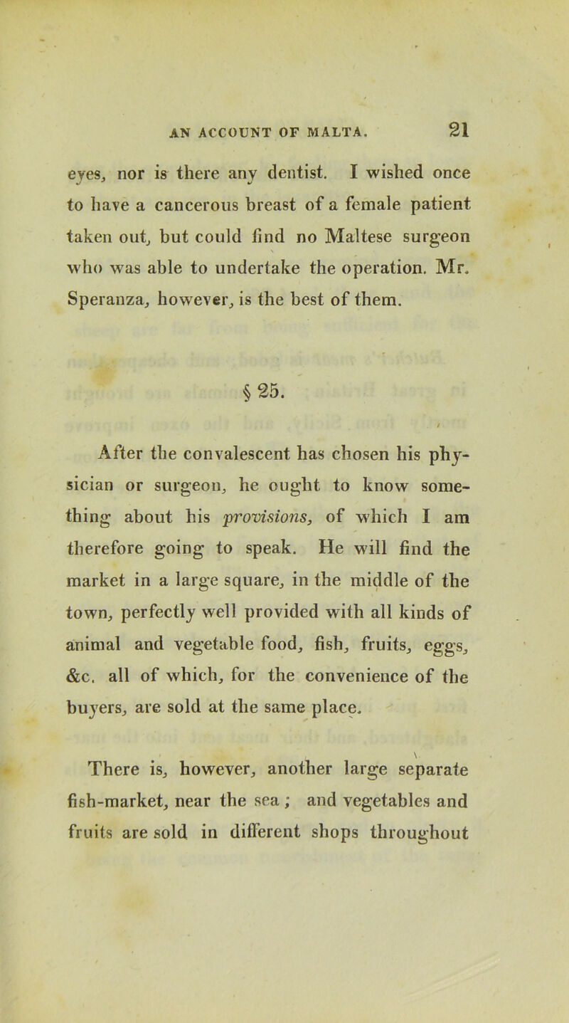 eves, nor is there any dentist. I wished once to have a cancerous breast of a female patient taken out, but could find no Maltese surgeon who was able to undertake the operation. Mr, Speranza, however, is the best of them. §25. . / After the convalescent has chosen his phy- sician or surgeon, he ought to know some- thing about his provisions, of which I am therefore going to speak. He will find the market in a large square, in the middle of the town, perfectly well provided with all kinds of animal and vegetable food, fish, fruits, eggs, &c. all of which, for the convenience of the buyers, are sold at the same place, • . \ There is, however, another large separate fish-market, near the sea ; and vegetables and fruits are sold in different shops throughout