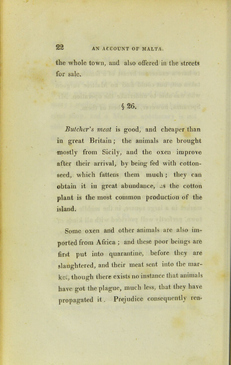 the whole town, and also offered in the streets for sale. §26. Butcher's meat is good, and cheaper than in great Britain; the animals are brought mostly from Sicily, and the oxen improve after their arrival, by being fed with cotton- seed, which fattens them much; they can obtain it in great abundance, as the cotton plant is the most common production of the island. Some oxen and other animals are also im- ported from Africa ; and these poor beings are first put into quarantine, before they are slaughtered, and their meat sent into the mar- ket, though there exists no instance that animals have got the plague, much less, that they have propagated it. Prejudice consequently ren-