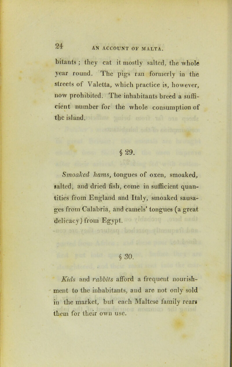 24? AN ACCOUNT OF MALTA. bitants ; they eat it mostly salted, the whole year round. The pigs ran formerly in the streets of Valetta, which practice is, however, now prohibited. The inhabitants breed a suffi- cient number for the whole consumption of the island. §29. Smoakecl hams, tongues of oxen, smoaked, salted, and dried fish, come in sufficient quan- tities from England and Italy, smoaked sausa- ges from Calabria, and camels’ tongues (a great delicacy) from Egypt. §30. Kids and rabbits afford a frequent nourish- ment to the inhabitants, and are not only sold in the market, but each Maltese family rears them for their own use.