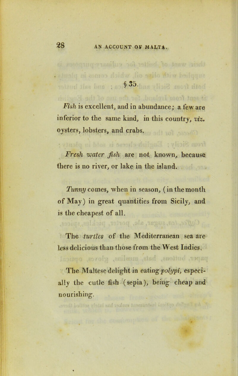 §35. Fish is excellent, and in abundance; a few are inferior to the same kind, in this country, viz, oysters, lobsters, and crabs. Fresh water jisli are not known, because there is no river, or lake in the island. Tunny comes, when in season, (in the month of May) in great quantities from Sicily, and is the cheapest of all. The turtles of the Mediterranean sea are less delicious than those from the West Indies.. / The Maltese delight in eating polypi, especi- ally the cutle fish (sepia), being cheap and nourishing.