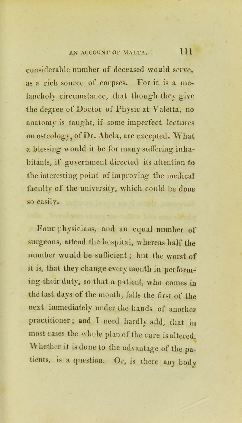 considerable number of deceased would serve, as a rich source of corpses. For it is a me- lancholy circumstance, that though they give the degree of Doctor of Physic at Yaletta, no anatomy is taught, if some imperfect lectures on osteology, of Dr. Abela, are excepted. What a blessing would it be for many suffering inha- bitants, if government directed its attention to the interesting point of improving the medical faculty of the university, which could be done so easily. Four physicians, and an equal number of surgeons, attend the hospital, whereas half the number w ould be sufficient; but the worst of it is, that they change every month in perform- ing their duty, so that a patient, who comes in the last days of the month, falls the first of the next immediately under the hands of another practitioner; and I need hardly add, that in most cases the w hole plan of Ihe cure is altered W hether it is done to the advantage of the pa- tients, is a question. Or, is there any body