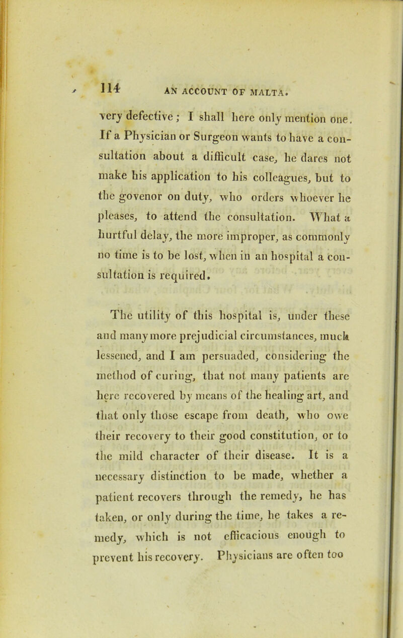 \er_y defective ; I shall here only mention one. If a Physician or Surgeon wants to have a con- sultation about a difficult case, he dares not make his application to his colleagues, but to the govenor on duty, who orders whoever he pleases, to attend the consultation. What a hurtful delay, the more improper, as commonly no time is to be lost, when in an hospital a con- sultation is required. The utility of this hospital is, under these and many more prejudicial circumstances, muck lessened, and I am persuaded, considering the method of curing, that not many patients are here recovered by means of the healing art, and that only those escape from death, who owe their recovery to their good constitution, or to the mild character of their disease. It is a necessary distinction to be made, whether a patient recovers through the remedy, he has taken, or only during the time, he takes a re- medy, which is not efficacious enough to prevent his recovery. Physicians are often too