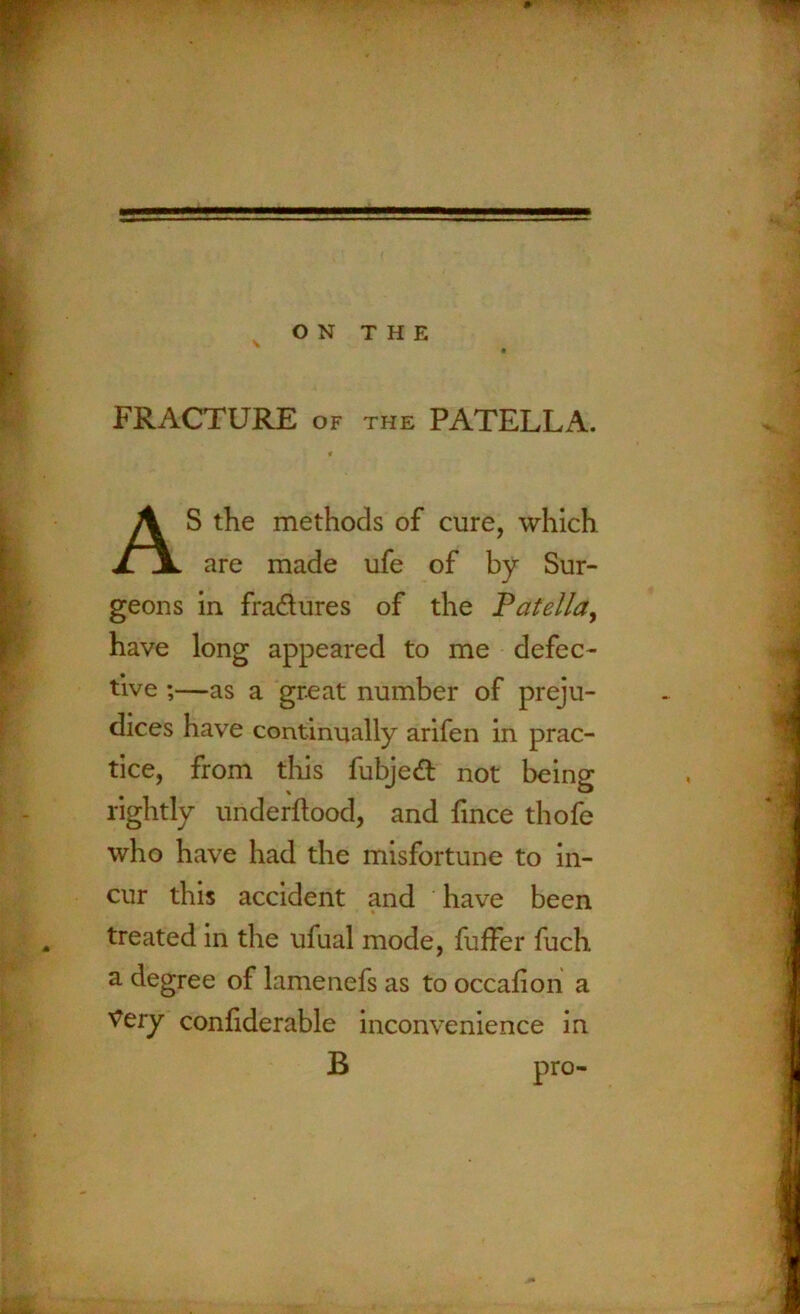 FRACTURE of the PATELLA. AS the methods of cure, which are made ufe of by Sur- geons in fradures of the Patella, have long appeared to me defec- tive ;—as a great number of preju- dices have continually arifen in prac- tice, from this fubjed not being rightly underftood, and fince thofe who have had the misfortune to in- cur this accident and have been treated in the ufual mode, fuffer fuch a degree of lamenefs as to occafion a Very confiderable inconvenience in B pro-