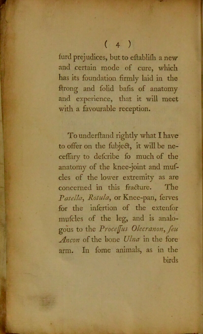 furd prejudices, but to eftablifh a new and certain mode of cure, which has its foundation firmly laid in the ffrong and folid bafis of anatomy and experience, that it will meet with a favourable reception. To underftand rightly what I have to offer on the fubjeft, it will be ne- ceffary to defcribe fo much of the anatomy of the knee-joint and muf- cles of the lower extremity as are concerned in this fracture. The .Patella, Rotula, or Knee-pan, ferves for the infertion of the extenfor myfcles of the leg, and is analo- gous to the Procejfus Olecranon, feu Ancon of the bone Ulna in the fore In fome animals, as in the birds arm.