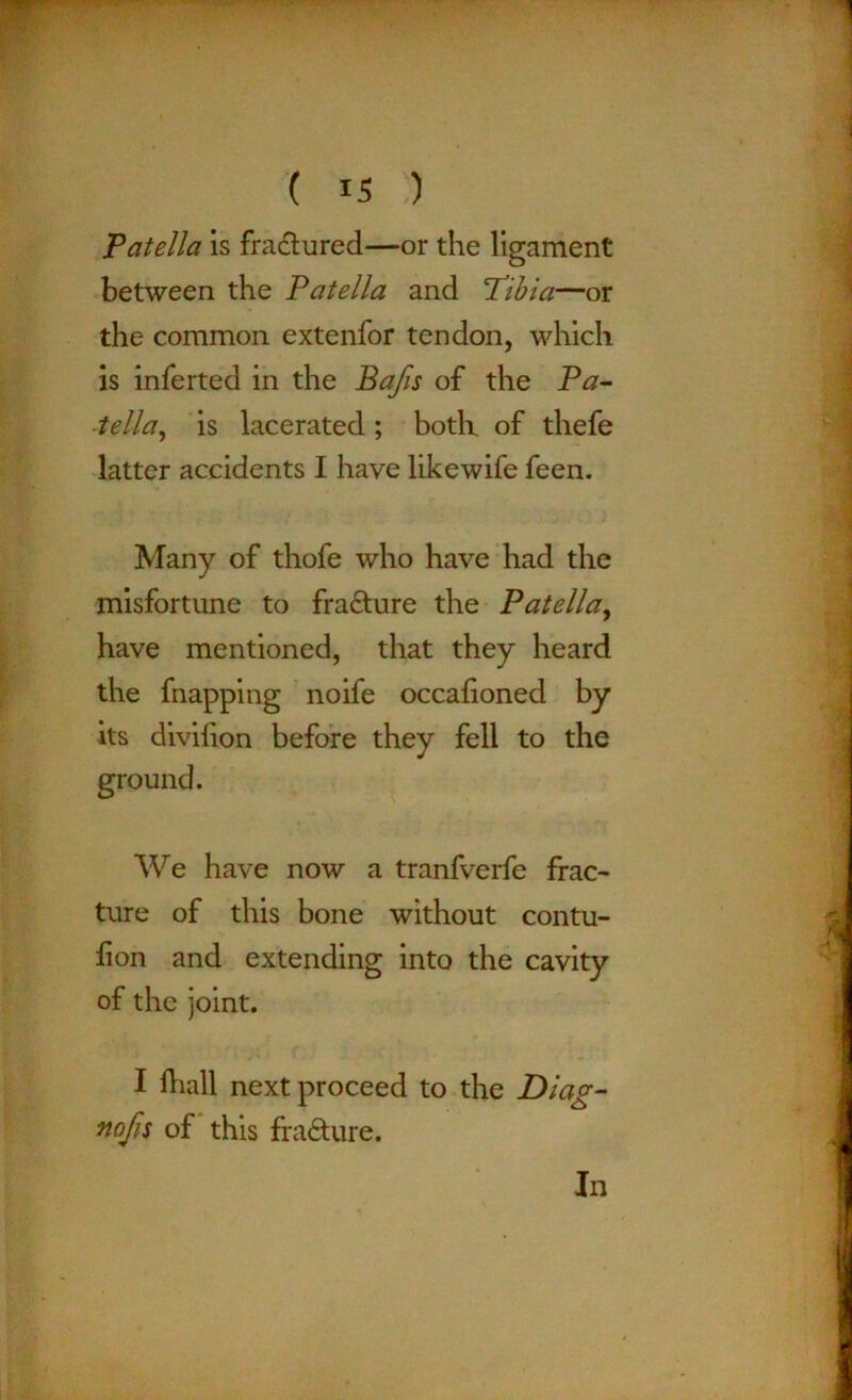 Patella is fractured—or the ligament between the Patella and ’Tibia—or the common extenfor tendon, which is inferted in the Bafis of the Pa- tella , is lacerated; both of thefe latter accidents I have likewife feen. Many of thofe who have had the misfortune to fra&ure the Patella, have mentioned, that they heard the fnapping noife occafioned by its diviiion before they fell to the We have now a tranfverfe frac- ture of this bone without contu- fion and extending into the cavity of the joint. I lhall next proceed to the Diag- nofis of this fra&ure. In