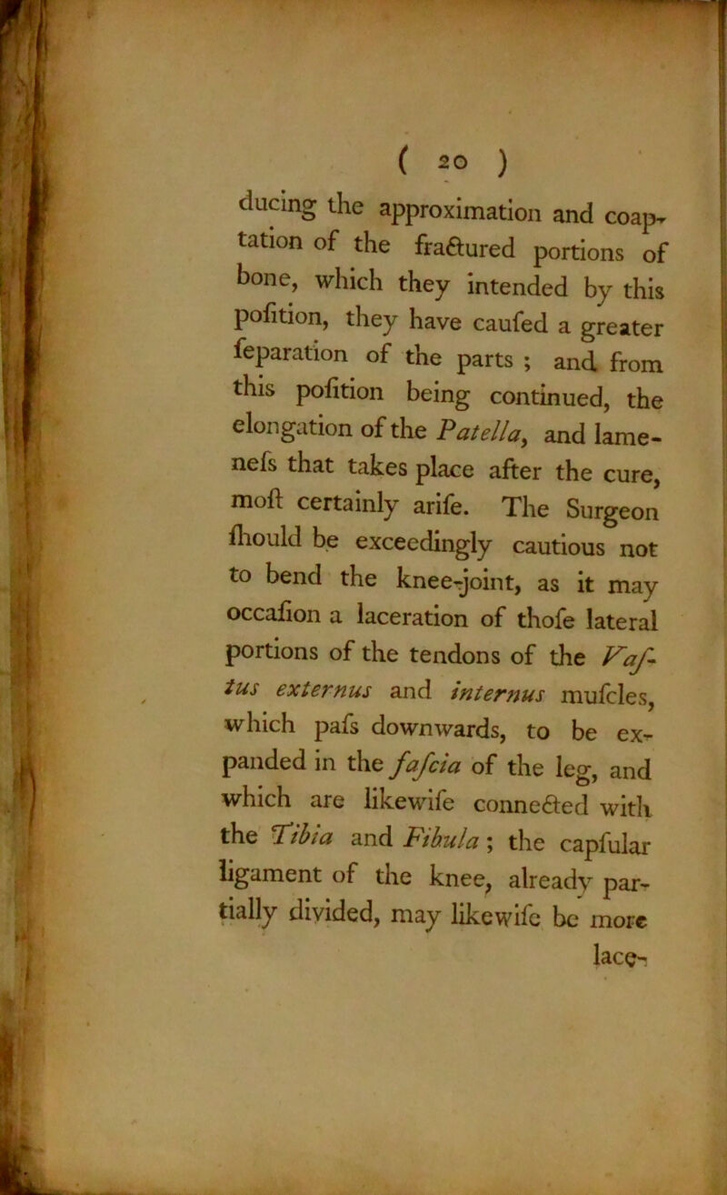 ducing the approximation and coap^ tation of the fra&ured portions of bone, which they intended by this pofition, they have caufed a greater feparation of the parts ; and from this pofition being continued, the elongation of the Patella, and lame- nefs that takes place after the cure, mof! certainly arife. The Surgeon fhould be exceedingly cautious not to bend the knee-joint, as it may occafion a laceration of thofe lateral portions of the tendons of the Faf- tus externus and internus mufcles, which pafs downwards, to be ex^ panded in the fafcia of the leg, and which are likewife conne&ed with the lTibia and Fibula; the capfular ligament of the knee, already par- tially divided, may likewife be more lace-